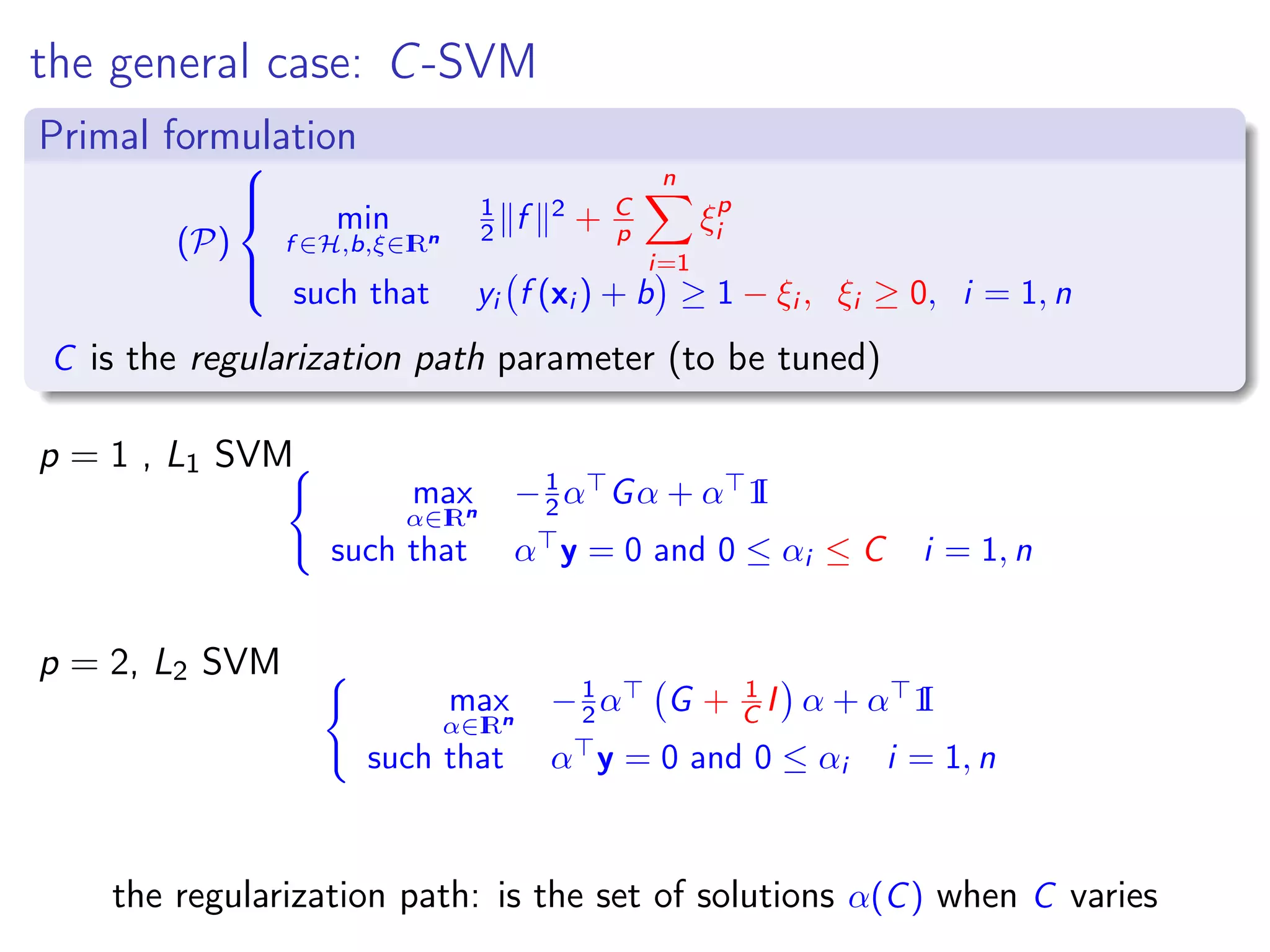 the general case: C-SVM Primal formulation (P)    min f ∈H,b,ξ∈IRn 1 2 f 2 + C p n i=1 ξp i such that yi f (xi ) + b ≥ 1 − ξi , ξi ≥ 0, i = 1, n C is the regularization path parameter (to be tuned) p = 1 , L1 SVM max α∈IRn −1 2 α Gα + α 1I such that α y = 0 and 0 ≤ αi ≤ C i = 1, n p = 2, L2 SVM max α∈IRn −1 2 α G + 1 C I α + α 1I such that α y = 0 and 0 ≤ αi i = 1, n the regularization path: is the set of solutions α(C) when C varies 