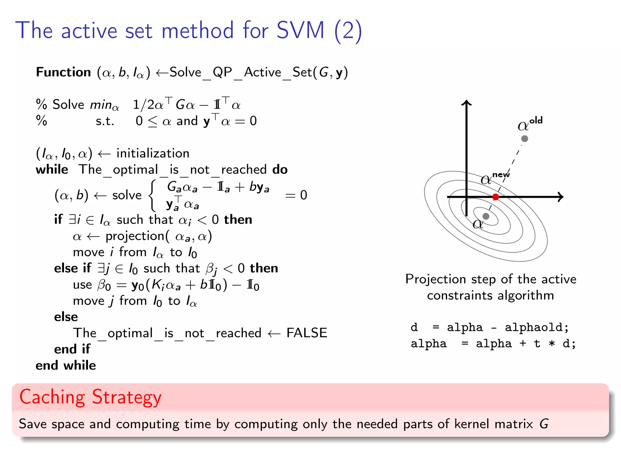 The active set method for SVM (2) Function (α, b, Iα) ←Solve_QP_Active_Set(G, y) % Solve minα 1/2α Gα − 1I α % s.t. 0 ≤ α and y α = 0 (Iα, I0, α) ← initialization while The_optimal_is_not_reached do (α, b) ← solve Gaαa − 1Ia + bya ya αa = 0 if ∃i ∈ Iα such that αi < 0 then α ← projection( αa, α) move i from Iα to I0 else if ∃j ∈ I0 such that βj < 0 then use β0 = y0(Ki αa + b1I0) − 1I0 move j from I0 to Iα else The_optimal_is_not_reached ← FALSE end if end while α αold αnew Projection step of the active constraints algorithm d = alpha - alphaold; alpha = alpha + t * d; Caching Strategy Save space and computing time by computing only the needed parts of kernel matrix G 