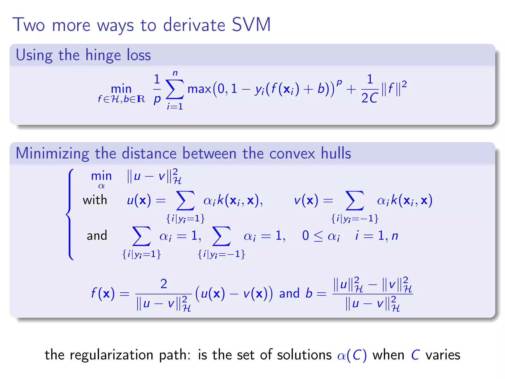 Two more ways to derivate SVM Using the hinge loss min f ∈H,b∈IR 1 p n i=1 max 0, 1 − yi (f (xi ) + b) p + 1 2C f 2 Minimizing the distance between the convex hulls    min α u − v 2 H with u(x) = {i|yi =1} αi k(xi , x), v(x) = {i|yi =−1} αi k(xi , x) and {i|yi =1} αi = 1, {i|yi =−1} αi = 1, 0 ≤ αi i = 1, n f (x) = 2 u − v 2 H u(x) − v(x) and b = u 2 H − v 2 H u − v 2 H the regularization path: is the set of solutions α(C) when C varies 