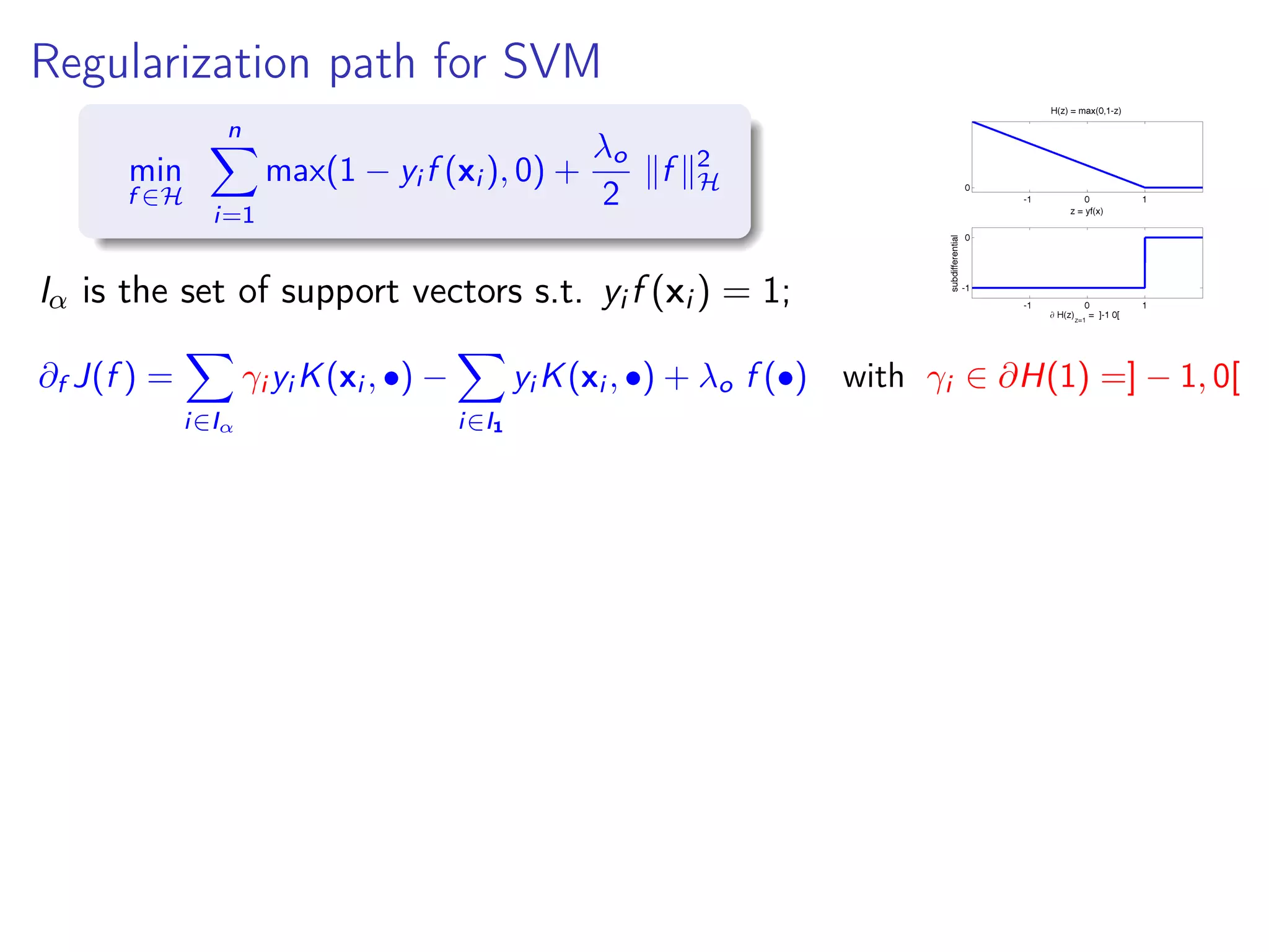 Regularization path for SVM min f ∈H n i=1 max(1 − yi f (xi ), 0) + λo 2 f 2 H Iα is the set of support vectors s.t. yi f (xi ) = 1; ∂f J(f ) = i∈Iα γi yi K(xi , •) − i∈I1 yi K(xi , •) + λo f (•) with γi ∈ ∂H(1) =] − 1, 0[ 
