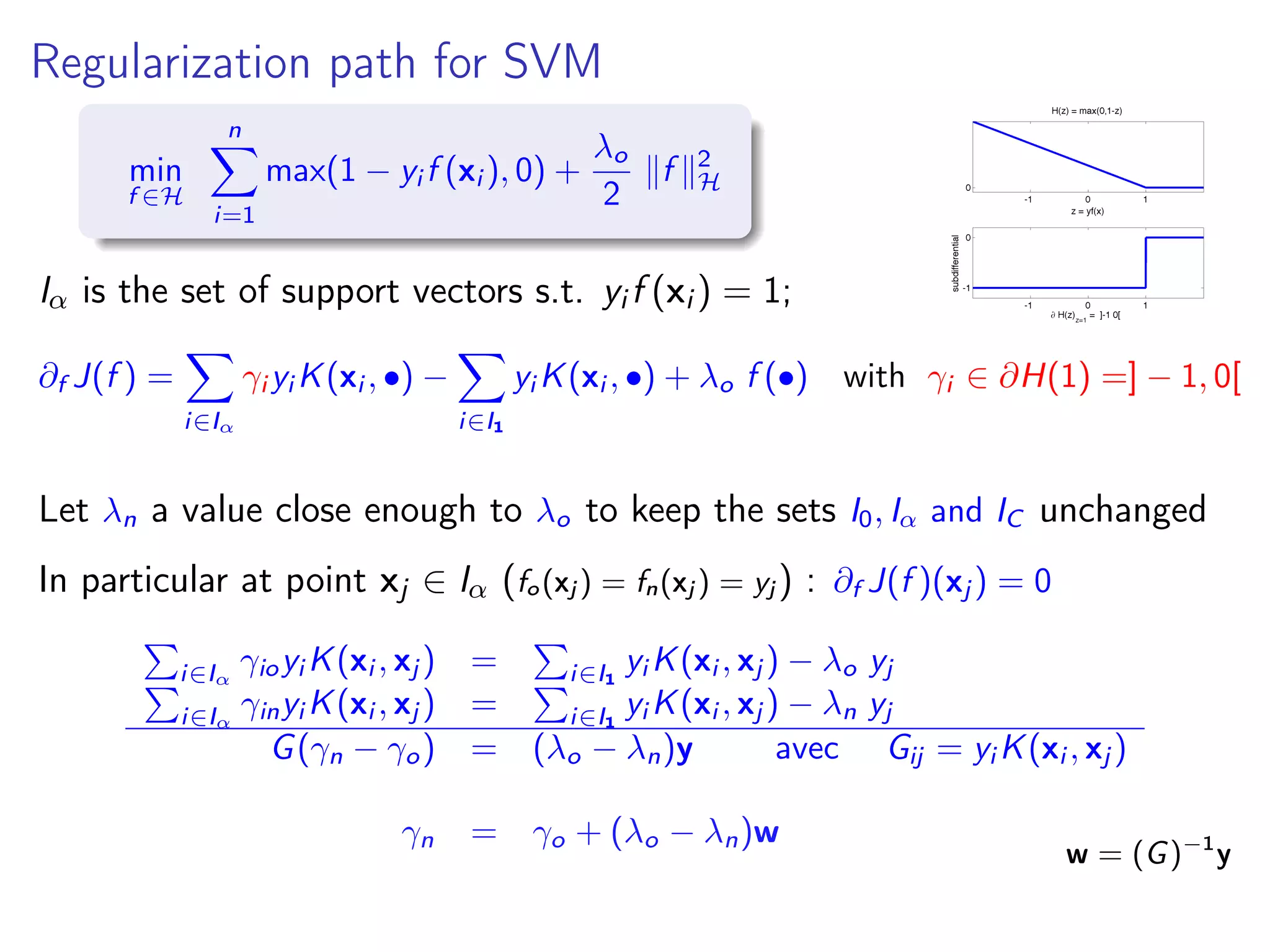 Regularization path for SVM min f ∈H n i=1 max(1 − yi f (xi ), 0) + λo 2 f 2 H Iα is the set of support vectors s.t. yi f (xi ) = 1; ∂f J(f ) = i∈Iα γi yi K(xi , •) − i∈I1 yi K(xi , •) + λo f (•) with γi ∈ ∂H(1) =] − 1, 0[ Let λn a value close enough to λo to keep the sets I0, Iα and IC unchanged In particular at point xj ∈ Iα (fo(xj ) = fn(xj ) = yj ) : ∂f J(f )(xj ) = 0 i∈Iα γioyi K(xi , xj ) = i∈I1 yi K(xi , xj ) − λo yj i∈Iα γinyi K(xi , xj ) = i∈I1 yi K(xi , xj ) − λn yj G(γn − γo) = (λo − λn)y avec Gij = yi K(xi , xj ) γn = γo + (λo − λn)w w = (G)−1 y 