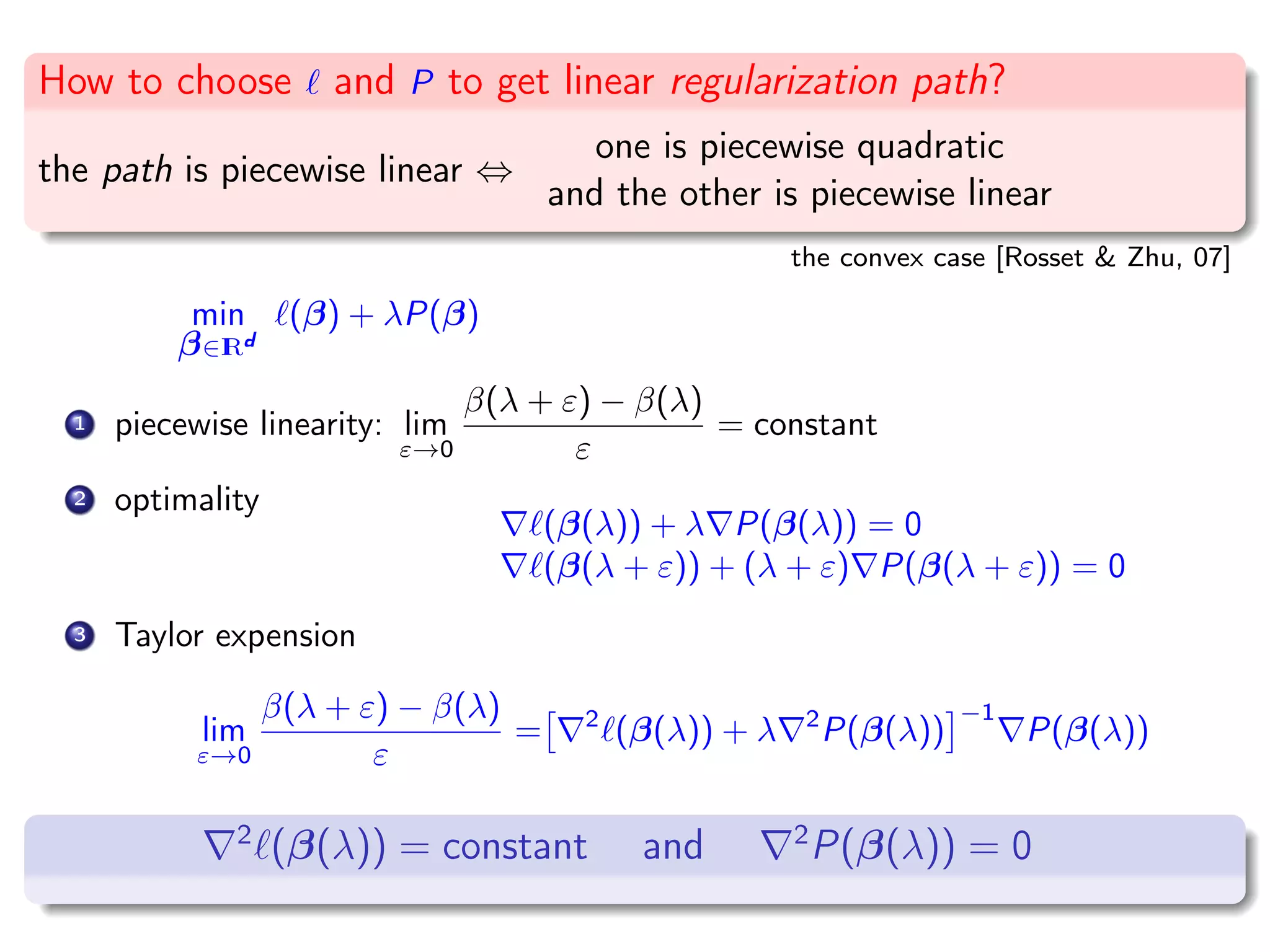 How to choose and P to get linear regularization path? the path is piecewise linear ⇔ one is piecewise quadratic and the other is piecewise linear the convex case [Rosset & Zhu, 07] min β∈IRd (β) + λP(β) 1 piecewise linearity: lim ε→0 β(λ + ε) − β(λ) ε = constant 2 optimality (β(λ)) + λ P(β(λ)) = 0 (β(λ + ε)) + (λ + ε) P(β(λ + ε)) = 0 3 Taylor expension lim ε→0 β(λ + ε) − β(λ) ε = 2 (β(λ)) + λ 2 P(β(λ)) −1 P(β(λ)) 2 (β(λ)) = constant and 2 P(β(λ)) = 0 