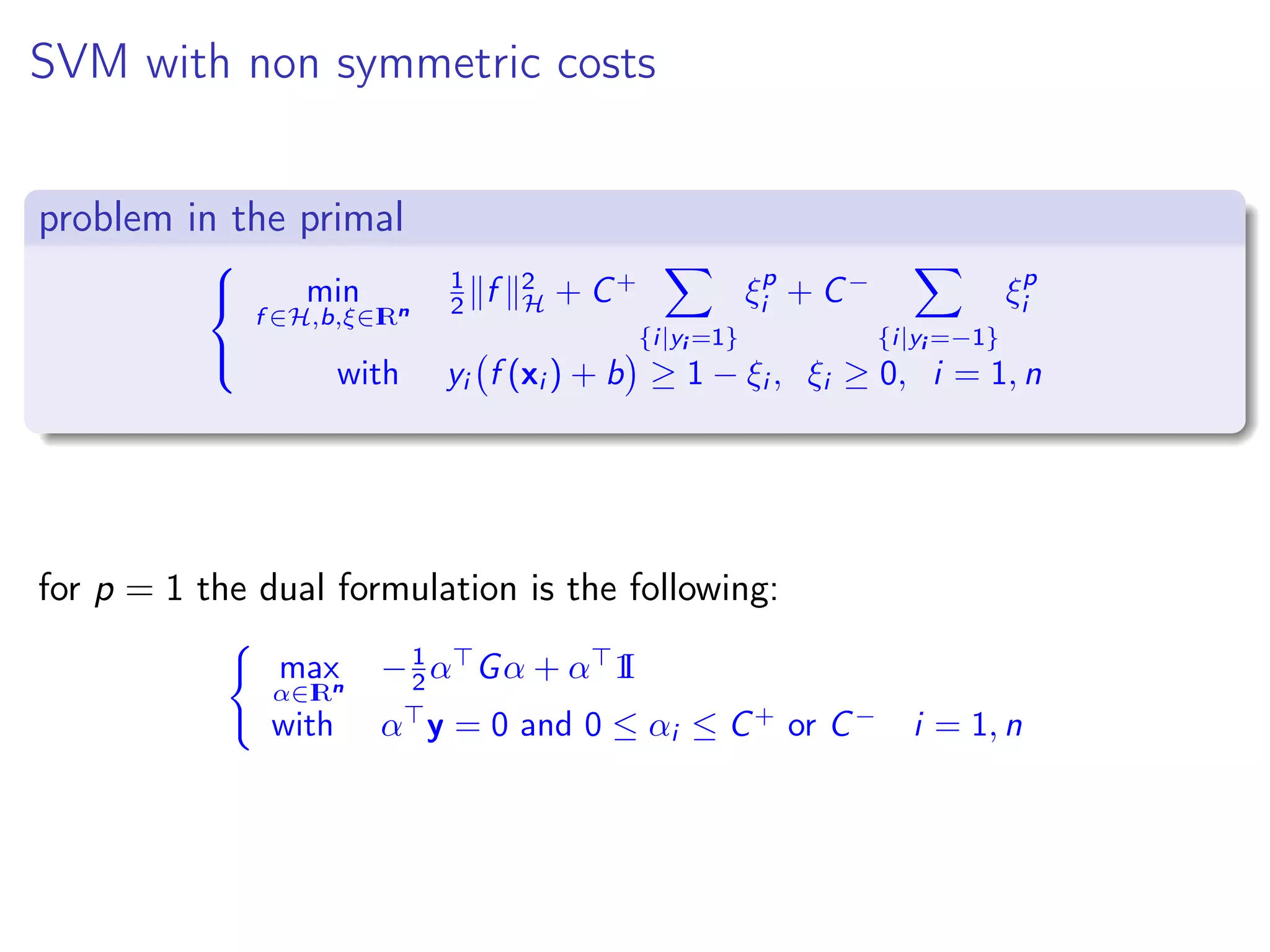 SVM with non symmetric costs problem in the primal    min f ∈H,b,ξ∈IRn 1 2 f 2 H + C+ {i|yi =1} ξp i + C− {i|yi =−1} ξp i with yi f (xi ) + b ≥ 1 − ξi , ξi ≥ 0, i = 1, n for p = 1 the dual formulation is the following: max α∈IRn −1 2 α Gα + α 1I with α y = 0 and 0 ≤ αi ≤ C+ or C− i = 1, n 