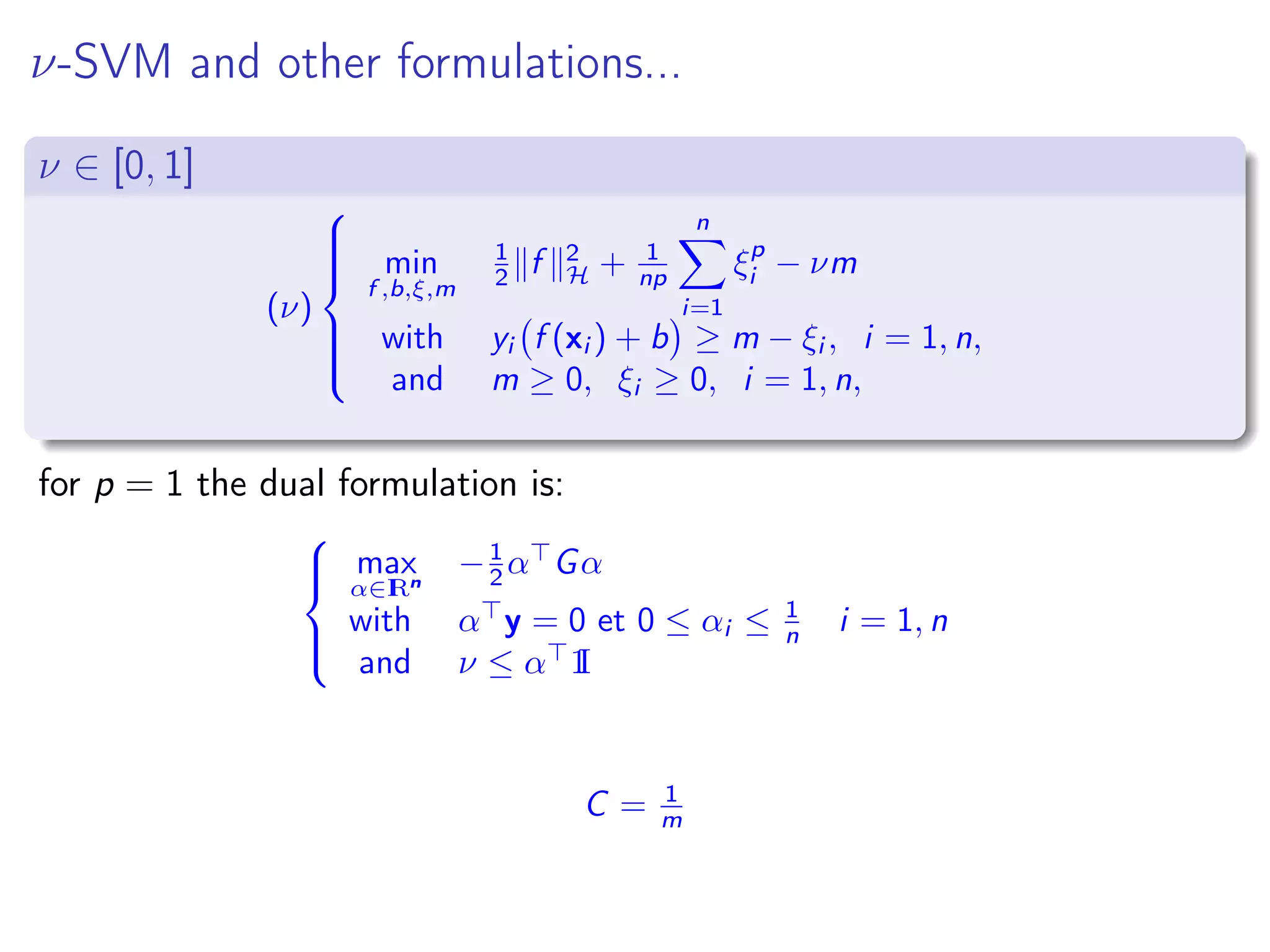ν-SVM and other formulations... ν ∈ [0, 1] (ν)    min f ,b,ξ,m 1 2 f 2 H + 1 np n i=1 ξp i − νm with yi f (xi ) + b ≥ m − ξi , i = 1, n, and m ≥ 0, ξi ≥ 0, i = 1, n, for p = 1 the dual formulation is:    max α∈IRn −1 2 α Gα with α y = 0 et 0 ≤ αi ≤ 1 n i = 1, n and ν ≤ α 1I C = 1 m 