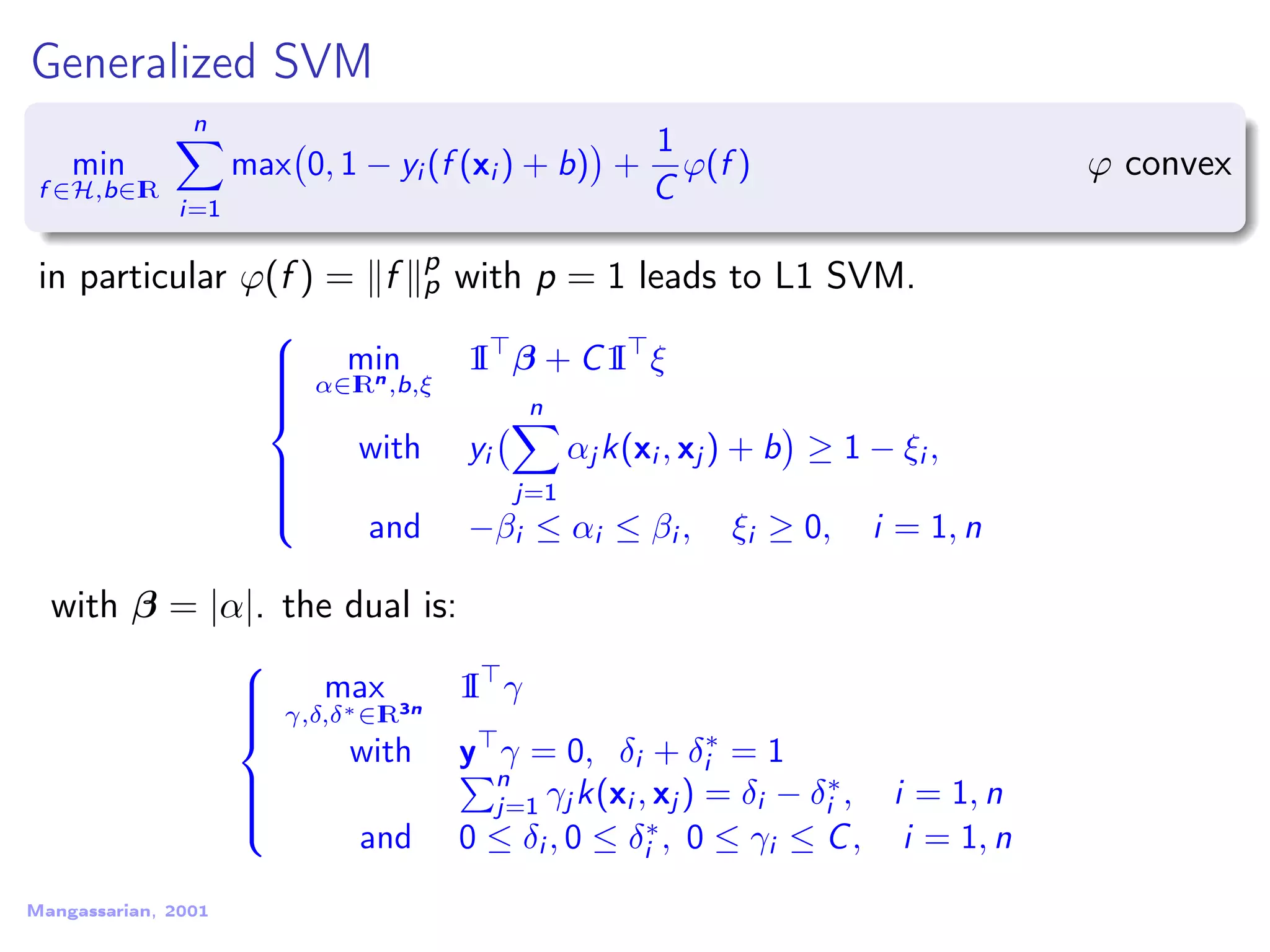 Generalized SVM min f ∈H,b∈IR n i=1 max 0, 1 − yi (f (xi ) + b) + 1 C ϕ(f ) ϕ convex in particular ϕ(f ) = f p p with p = 1 leads to L1 SVM.    min α∈IRn,b,ξ 1I β + C1I ξ with yi n j=1 αj k(xi , xj ) + b ≥ 1 − ξi , and −βi ≤ αi ≤ βi , ξi ≥ 0, i = 1, n with β = |α|. the dual is:    max γ,δ,δ∗∈IR3n 1I γ with y γ = 0, δi + δ∗ i = 1 n j=1 γj k(xi , xj ) = δi − δ∗ i , i = 1, n and 0 ≤ δi , 0 ≤ δ∗ i , 0 ≤ γi ≤ C, i = 1, n Mangassarian, 2001 