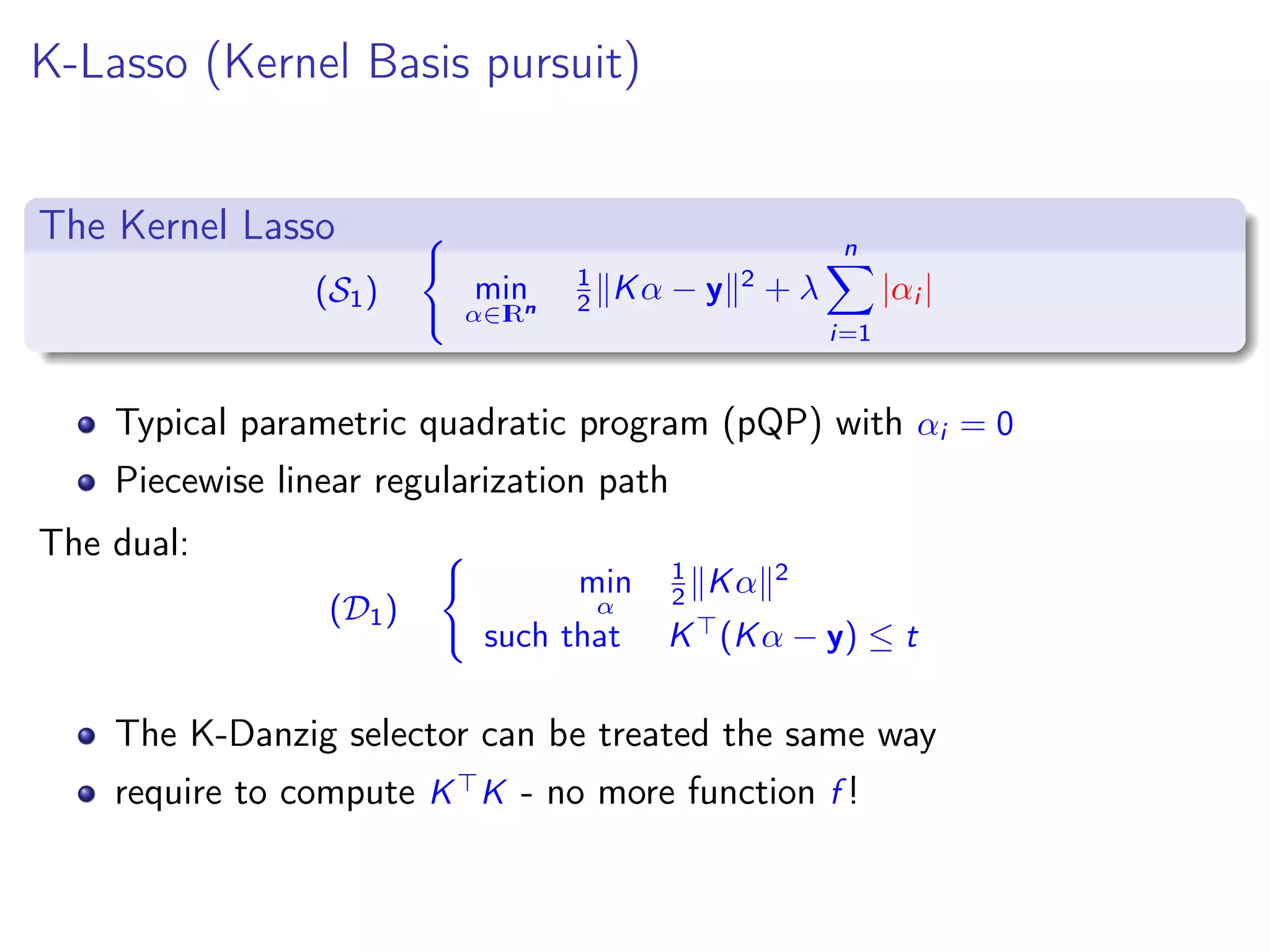 K-Lasso (Kernel Basis pursuit) The Kernel Lasso (S1) min α∈IRn 1 2 Kα − y 2 + λ n i=1 |αi | Typical parametric quadratic program (pQP) with αi = 0 Piecewise linear regularization path The dual: (D1) min α 1 2 Kα 2 such that K (Kα − y) ≤ t The K-Danzig selector can be treated the same way require to compute K K - no more function f ! 