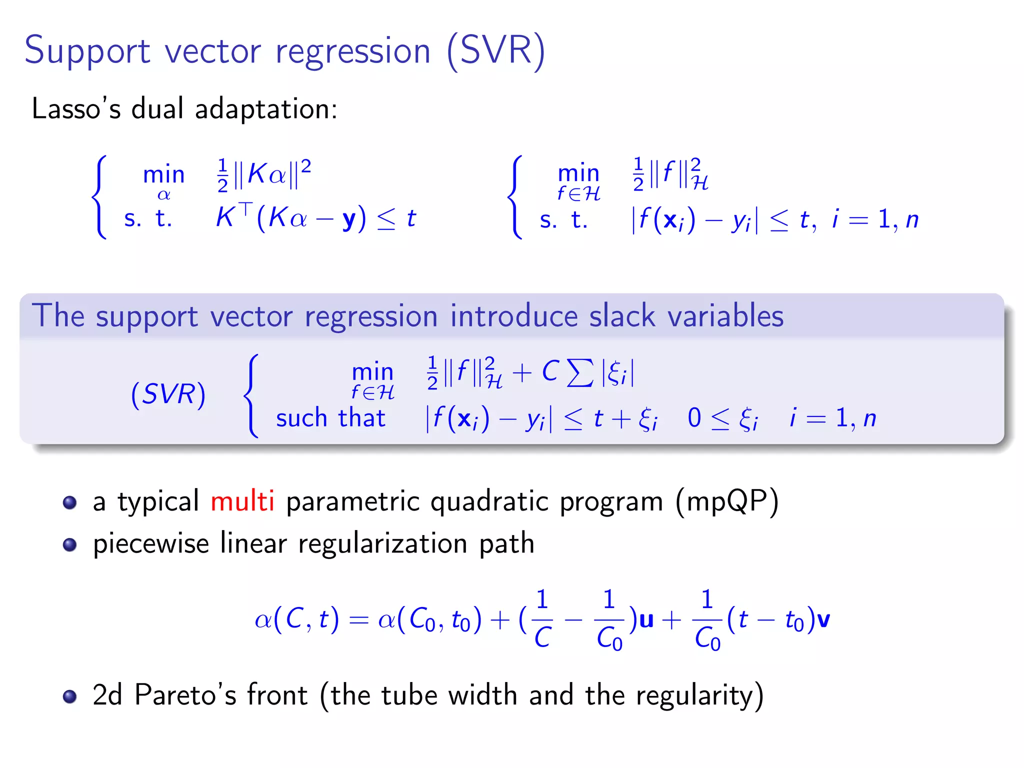Support vector regression (SVR) Lasso’s dual adaptation: min α 1 2 Kα 2 s. t. K (Kα − y) ≤ t min f ∈H 1 2 f 2 H s. t. |f (xi ) − yi | ≤ t, i = 1, n The support vector regression introduce slack variables (SVR) min f ∈H 1 2 f 2 H + C |ξi | such that |f (xi ) − yi | ≤ t + ξi 0 ≤ ξi i = 1, n a typical multi parametric quadratic program (mpQP) piecewise linear regularization path α(C, t) = α(C0, t0) + ( 1 C − 1 C0 )u + 1 C0 (t − t0)v 2d Pareto’s front (the tube width and the regularity) 