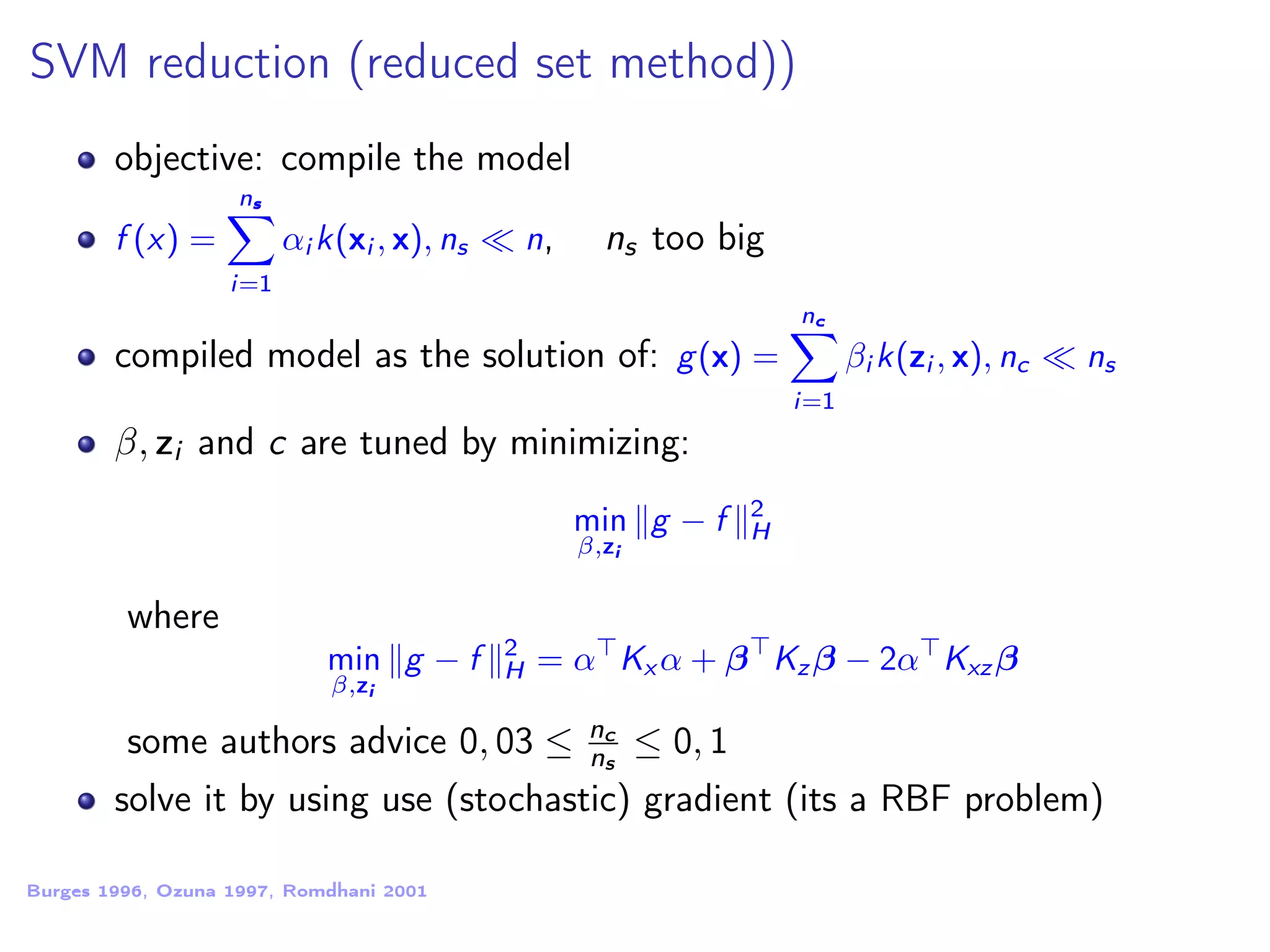 SVM reduction (reduced set method)) objective: compile the model f (x) = ns i=1 αi k(xi , x), ns n, ns too big compiled model as the solution of: g(x) = nc i=1 βi k(zi , x), nc ns β, zi and c are tuned by minimizing: min β,zi g − f 2 H where min β,zi g − f 2 H = α Kx α + β Kz β − 2α Kxz β some authors advice 0, 03 ≤ nc ns ≤ 0, 1 solve it by using use (stochastic) gradient (its a RBF problem) Burges 1996, Ozuna 1997, Romdhani 2001 