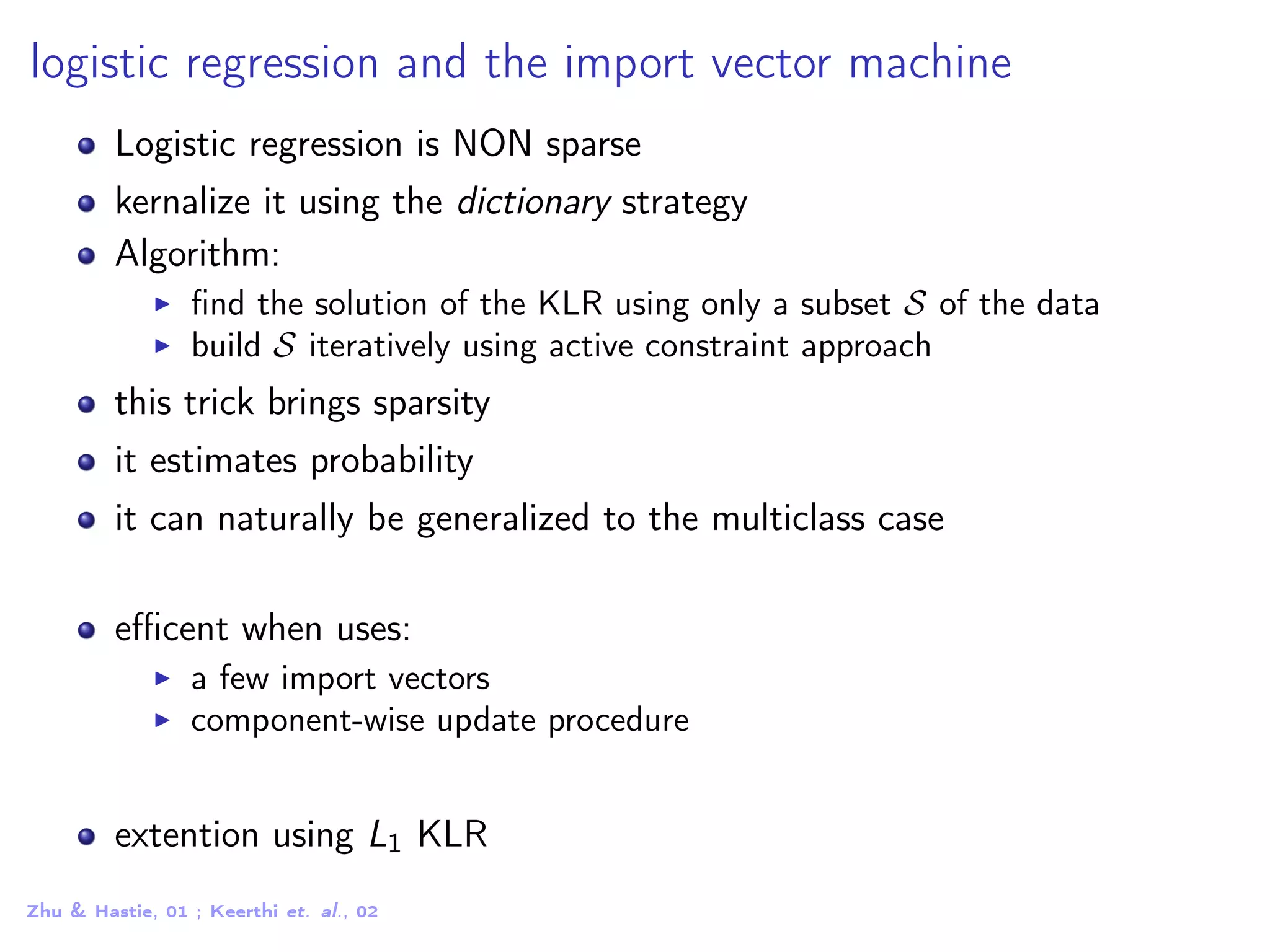 logistic regression and the import vector machine Logistic regression is NON sparse kernalize it using the dictionary strategy Algorithm: ﬁnd the solution of the KLR using only a subset S of the data build S iteratively using active constraint approach this trick brings sparsity it estimates probability it can naturally be generalized to the multiclass case eﬃcent when uses: a few import vectors component-wise update procedure extention using L1 KLR Zhu & Hastie, 01 ; Keerthi et. al., 02 
