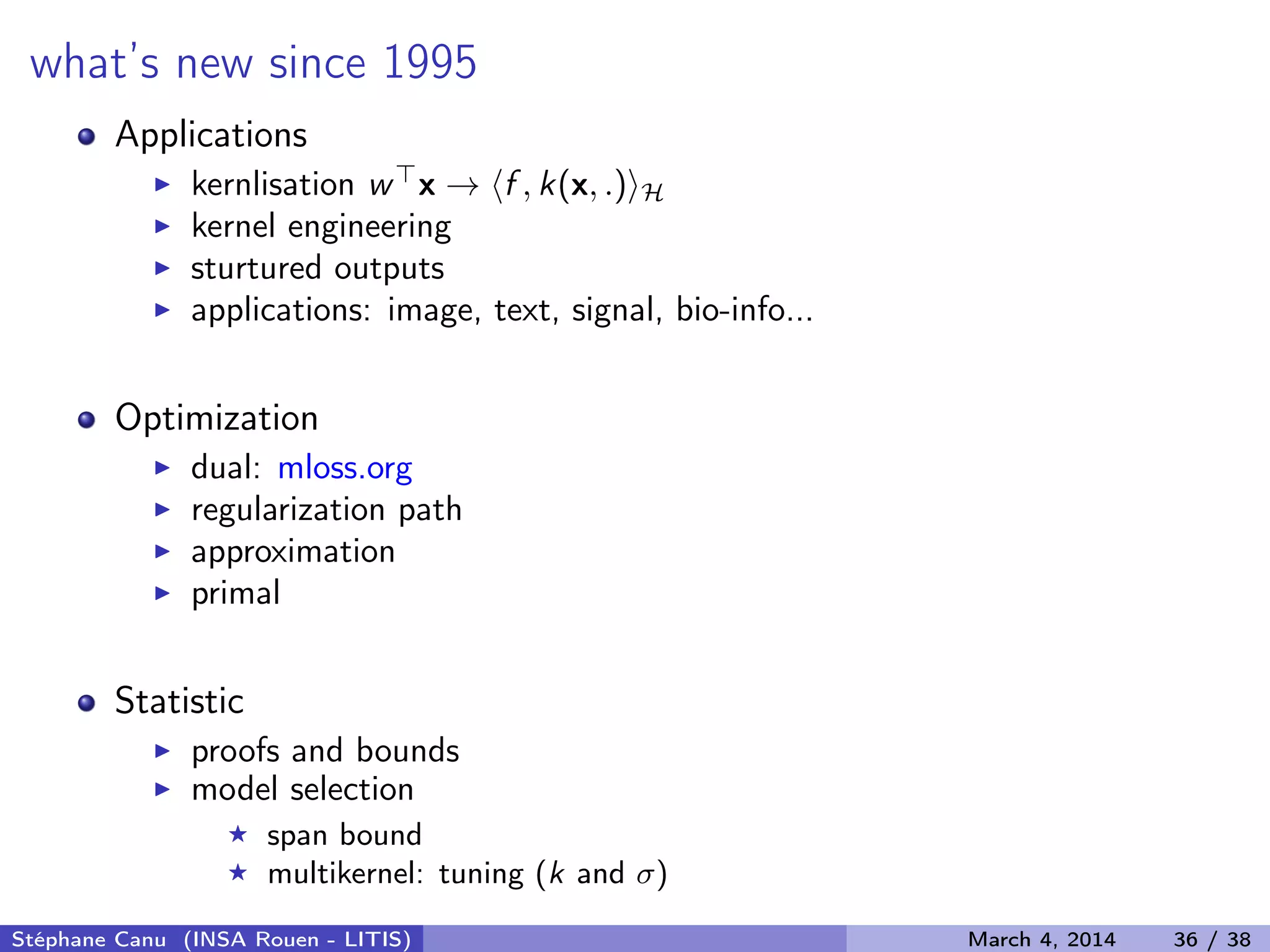 what’s new since 1995 Applications kernlisation w x → f , k(x, .) H kernel engineering sturtured outputs applications: image, text, signal, bio-info... Optimization dual: mloss.org regularization path approximation primal Statistic proofs and bounds model selection span bound multikernel: tuning (k and σ) Stéphane Canu (INSA Rouen - LITIS) March 4, 2014 36 / 38 