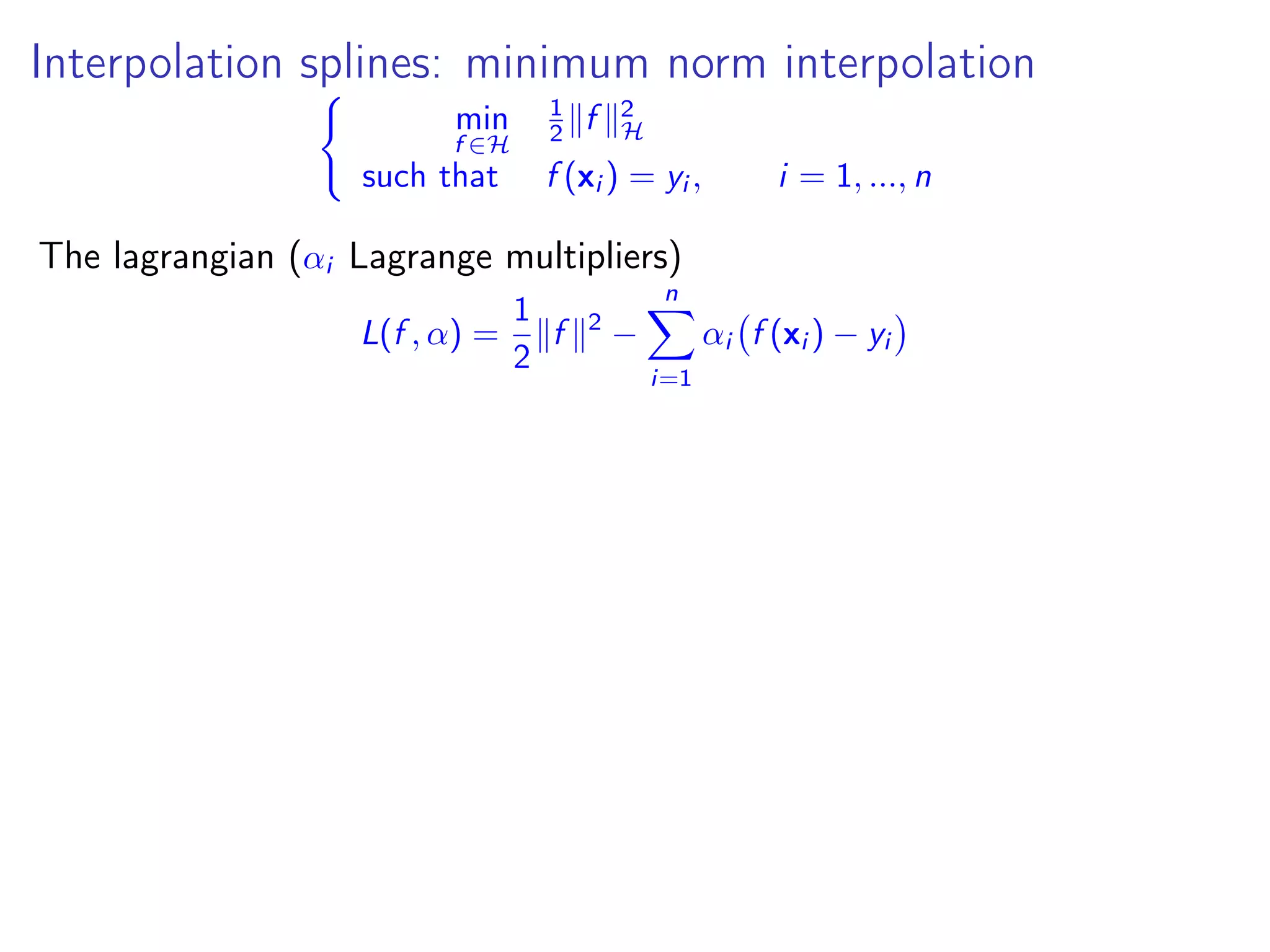 Interpolation splines: minimum norm interpolation min f ∈H 1 2 f 2 H such that f (xi ) = yi , i = 1, ..., n The lagrangian (αi Lagrange multipliers) L(f , α) = 1 2 f 2 − n i=1 αi f (xi ) − yi 