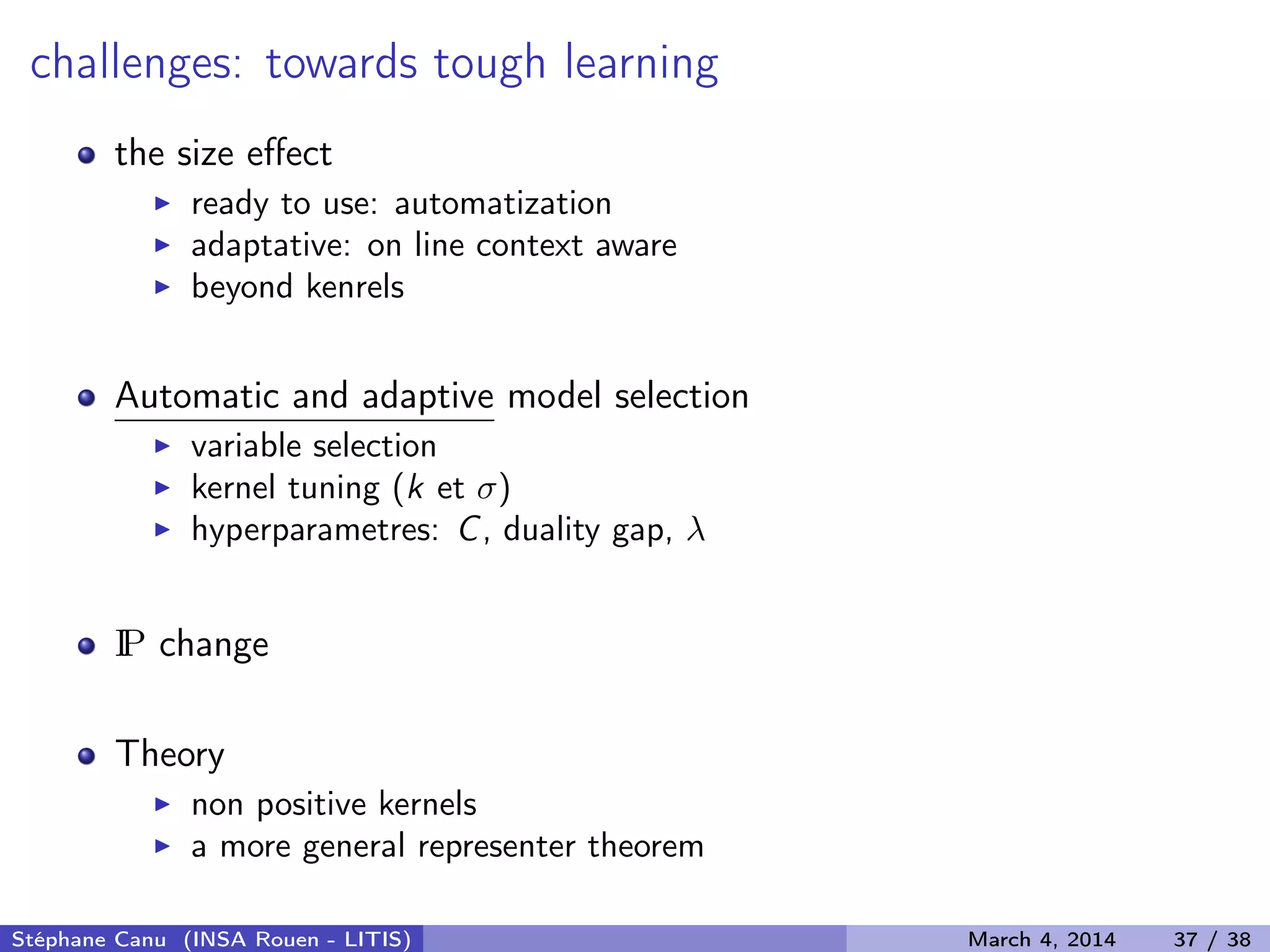 challenges: towards tough learning the size eﬀect ready to use: automatization adaptative: on line context aware beyond kenrels Automatic and adaptive model selection variable selection kernel tuning (k et σ) hyperparametres: C, duality gap, λ IP change Theory non positive kernels a more general representer theorem Stéphane Canu (INSA Rouen - LITIS) March 4, 2014 37 / 38 