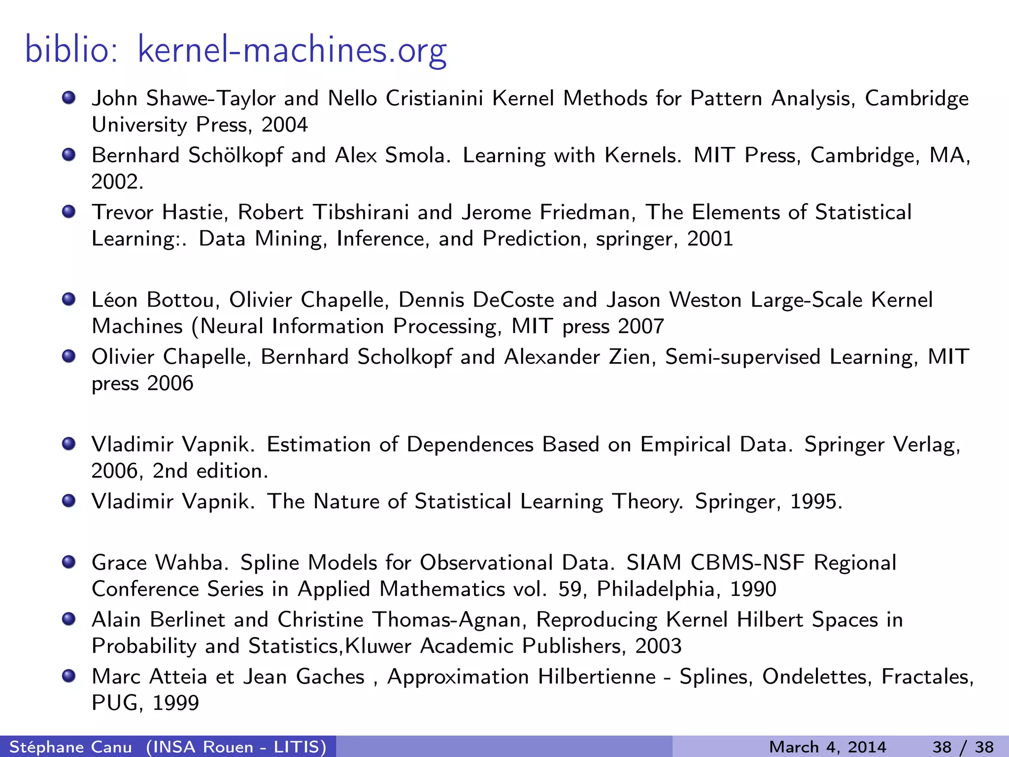 biblio: kernel-machines.org John Shawe-Taylor and Nello Cristianini Kernel Methods for Pattern Analysis, Cambridge University Press, 2004 Bernhard Schölkopf and Alex Smola. Learning with Kernels. MIT Press, Cambridge, MA, 2002. Trevor Hastie, Robert Tibshirani and Jerome Friedman, The Elements of Statistical Learning:. Data Mining, Inference, and Prediction, springer, 2001 Léon Bottou, Olivier Chapelle, Dennis DeCoste and Jason Weston Large-Scale Kernel Machines (Neural Information Processing, MIT press 2007 Olivier Chapelle, Bernhard Scholkopf and Alexander Zien, Semi-supervised Learning, MIT press 2006 Vladimir Vapnik. Estimation of Dependences Based on Empirical Data. Springer Verlag, 2006, 2nd edition. Vladimir Vapnik. The Nature of Statistical Learning Theory. Springer, 1995. Grace Wahba. Spline Models for Observational Data. SIAM CBMS-NSF Regional Conference Series in Applied Mathematics vol. 59, Philadelphia, 1990 Alain Berlinet and Christine Thomas-Agnan, Reproducing Kernel Hilbert Spaces in Probability and Statistics,Kluwer Academic Publishers, 2003 Marc Atteia et Jean Gaches , Approximation Hilbertienne - Splines, Ondelettes, Fractales, PUG, 1999 Stéphane Canu (INSA Rouen - LITIS) March 4, 2014 38 / 38 
