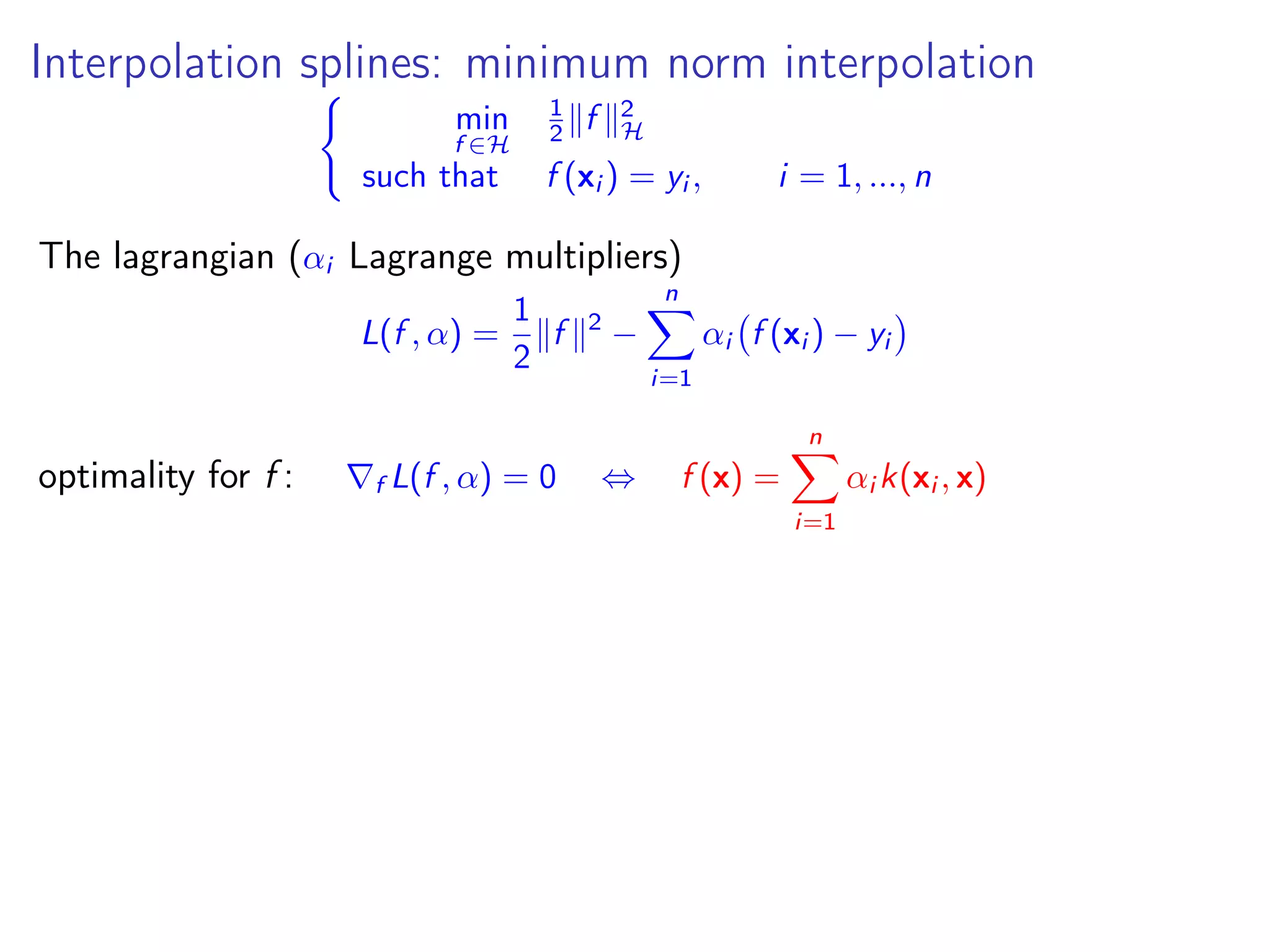 Interpolation splines: minimum norm interpolation min f ∈H 1 2 f 2 H such that f (xi ) = yi , i = 1, ..., n The lagrangian (αi Lagrange multipliers) L(f , α) = 1 2 f 2 − n i=1 αi f (xi ) − yi optimality for f : f L(f , α) = 0 ⇔ f (x) = n i=1 αi k(xi , x) 