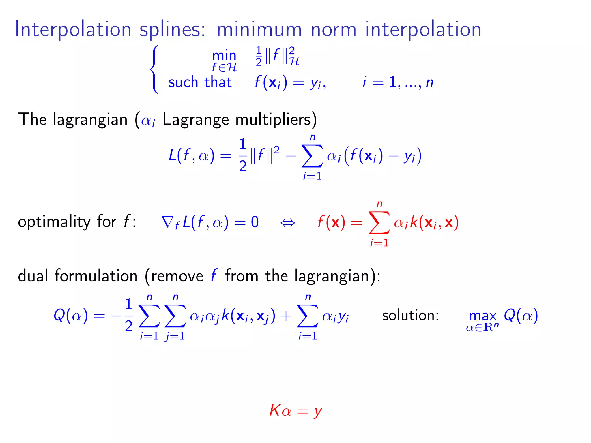 Interpolation splines: minimum norm interpolation min f ∈H 1 2 f 2 H such that f (xi ) = yi , i = 1, ..., n The lagrangian (αi Lagrange multipliers) L(f , α) = 1 2 f 2 − n i=1 αi f (xi ) − yi optimality for f : f L(f , α) = 0 ⇔ f (x) = n i=1 αi k(xi , x) dual formulation (remove f from the lagrangian): Q(α) = − 1 2 n i=1 n j=1 αi αj k(xi , xj ) + n i=1 αi yi solution: max α∈IRn Q(α) Kα = y 