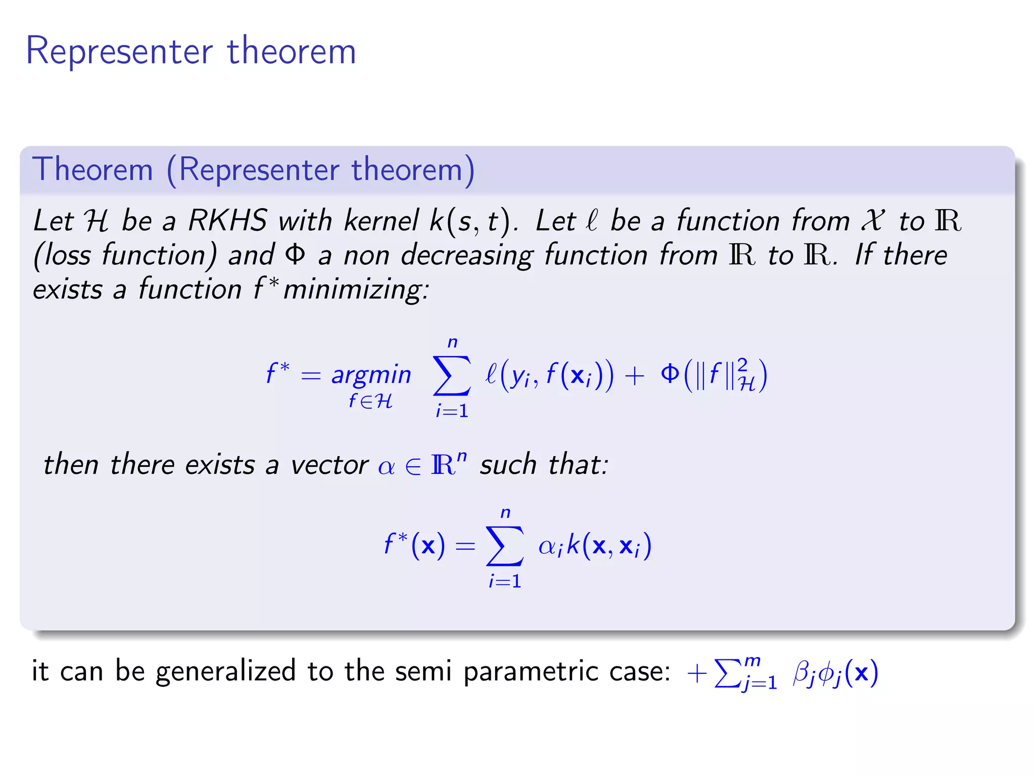 Representer theorem Theorem (Representer theorem) Let H be a RKHS with kernel k(s, t). Let be a function from X to IR (loss function) and Φ a non decreasing function from IR to IR. If there exists a function f ∗minimizing: f ∗ = argmin f ∈H n i=1 yi , f (xi ) + Φ f 2 H then there exists a vector α ∈ IRn such that: f ∗ (x) = n i=1 αi k(x, xi ) it can be generalized to the semi parametric case: + m j=1 βj φj (x) 