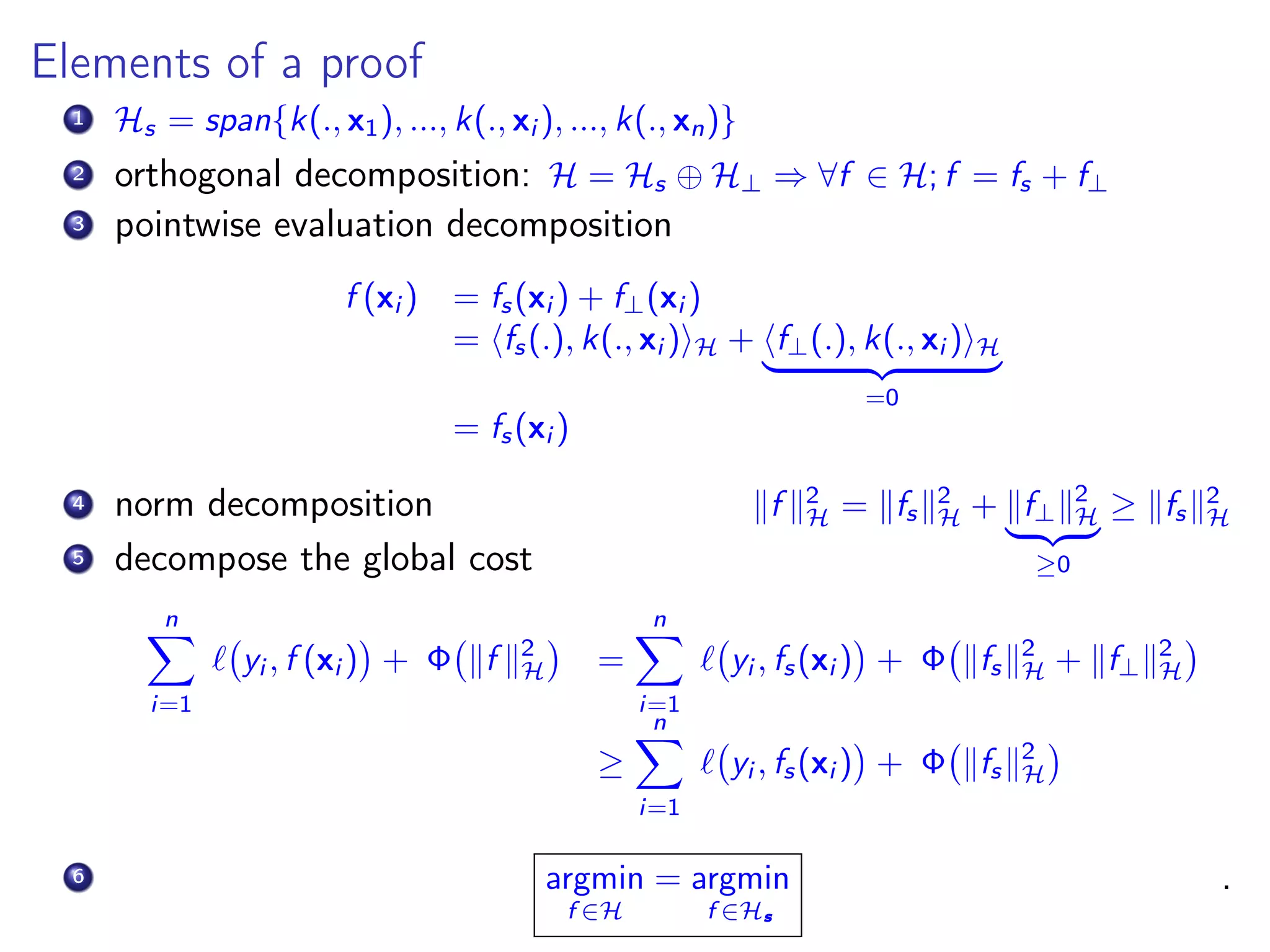 Elements of a proof 1 Hs = span{k(., x1), ..., k(., xi ), ..., k(., xn)} 2 orthogonal decomposition: H = Hs ⊕ H⊥ ⇒ ∀f ∈ H; f = fs + f⊥ 3 pointwise evaluation decomposition f (xi ) = fs(xi ) + f⊥(xi ) = fs(.), k(., xi ) H + f⊥(.), k(., xi ) H =0 = fs(xi ) 4 norm decomposition f 2 H = fs 2 H + f⊥ 2 H ≥0 ≥ fs 2 H 5 decompose the global cost n i=1 yi , f (xi ) + Φ f 2 H = n i=1 yi , fs(xi ) + Φ fs 2 H + f⊥ 2 H ≥ n i=1 yi , fs(xi ) + Φ fs 2 H 6 argmin f ∈H = argmin f ∈Hs . 