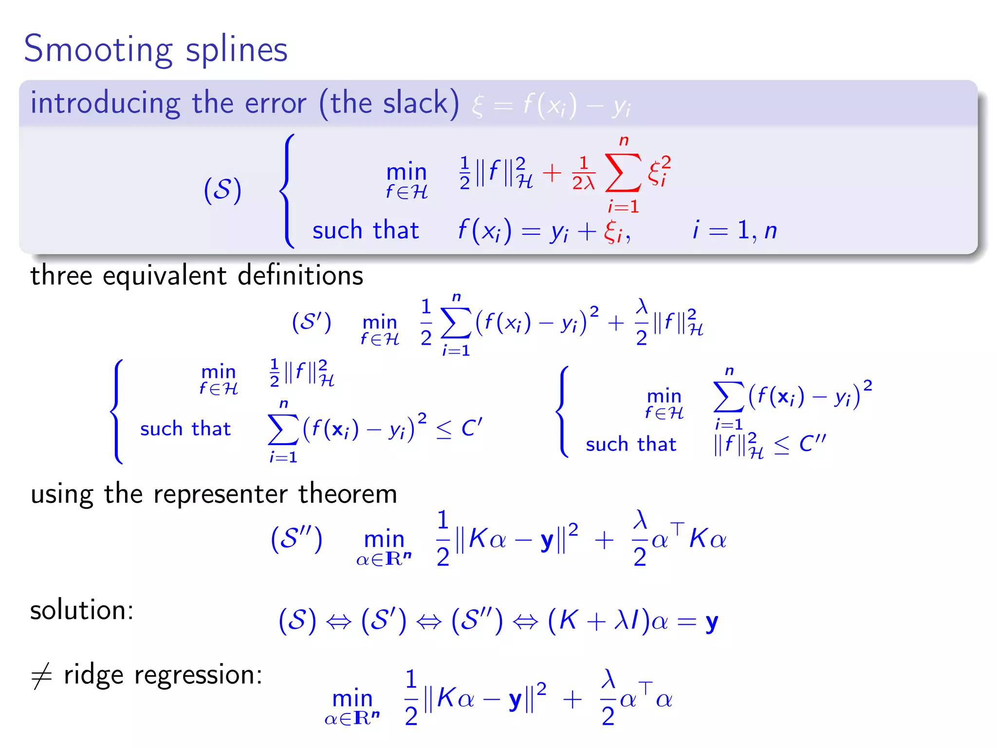 Smooting splines introducing the error (the slack) ξ = f (xi ) − yi (S)    min f ∈H 1 2 f 2 H + 1 2λ n i=1 ξ2 i such that f (xi ) = yi + ξi , i = 1, n three equivalent deﬁnitions (S ) min f ∈H 1 2 n i=1 f (xi ) − yi 2 + λ 2 f 2 H    min f ∈H 1 2 f 2 H such that n i=1 f (xi ) − yi 2 ≤ C    min f ∈H n i=1 f (xi ) − yi 2 such that f 2 H ≤ C using the representer theorem (S ) min α∈IRn 1 2 Kα − y 2 + λ 2 α Kα solution: (S) ⇔ (S ) ⇔ (S ) ⇔ (K + λI)α = y = ridge regression: min α∈IRn 1 2 Kα − y 2 + λ 2 α α 