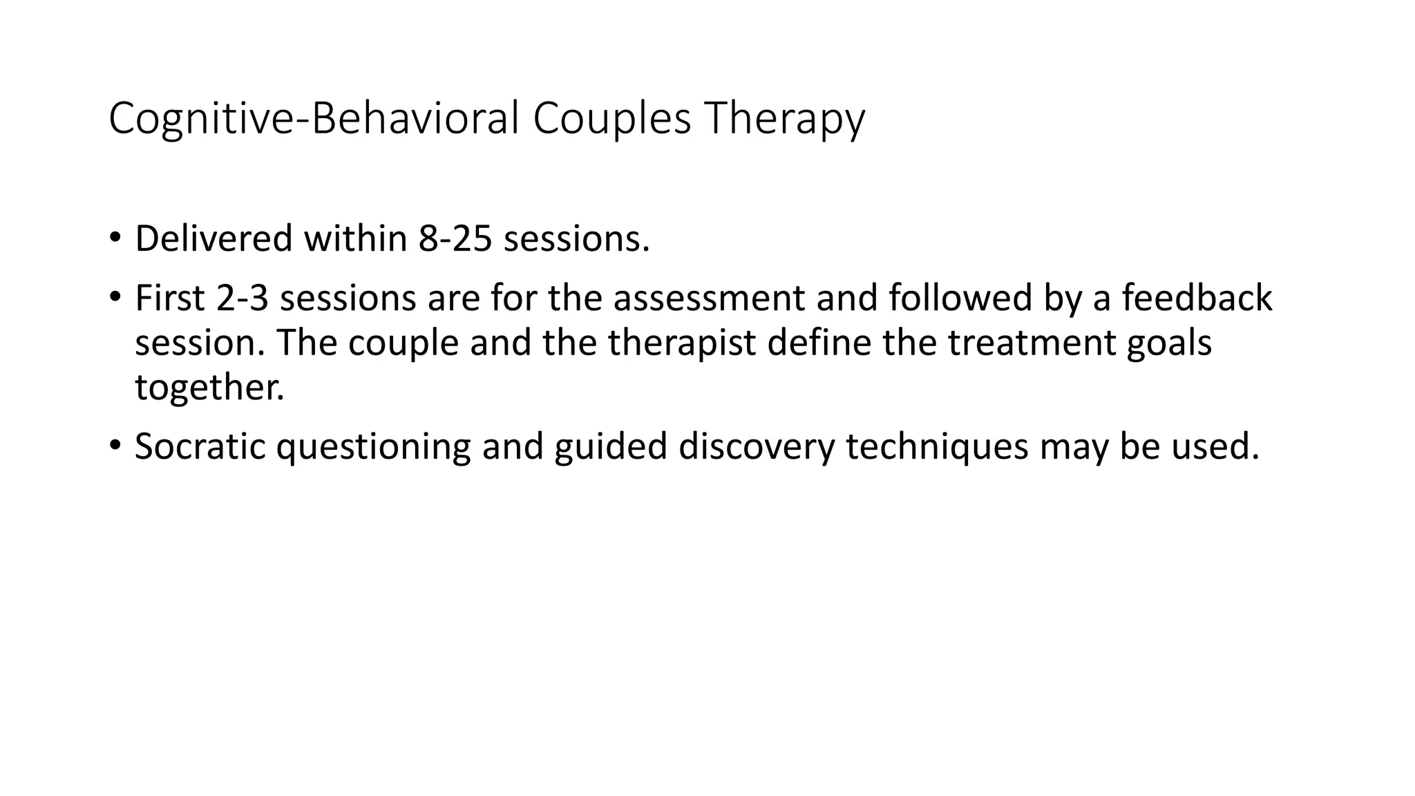 Cognitive-Behavioral Couples Therapy
• Delivered within 8-25 sessions.
• First 2-3 sessions are for the assessment and followed by a feedback
session. The couple and the therapist define the treatment goals
together.
• Socratic questioning and guided discovery techniques may be used.
 