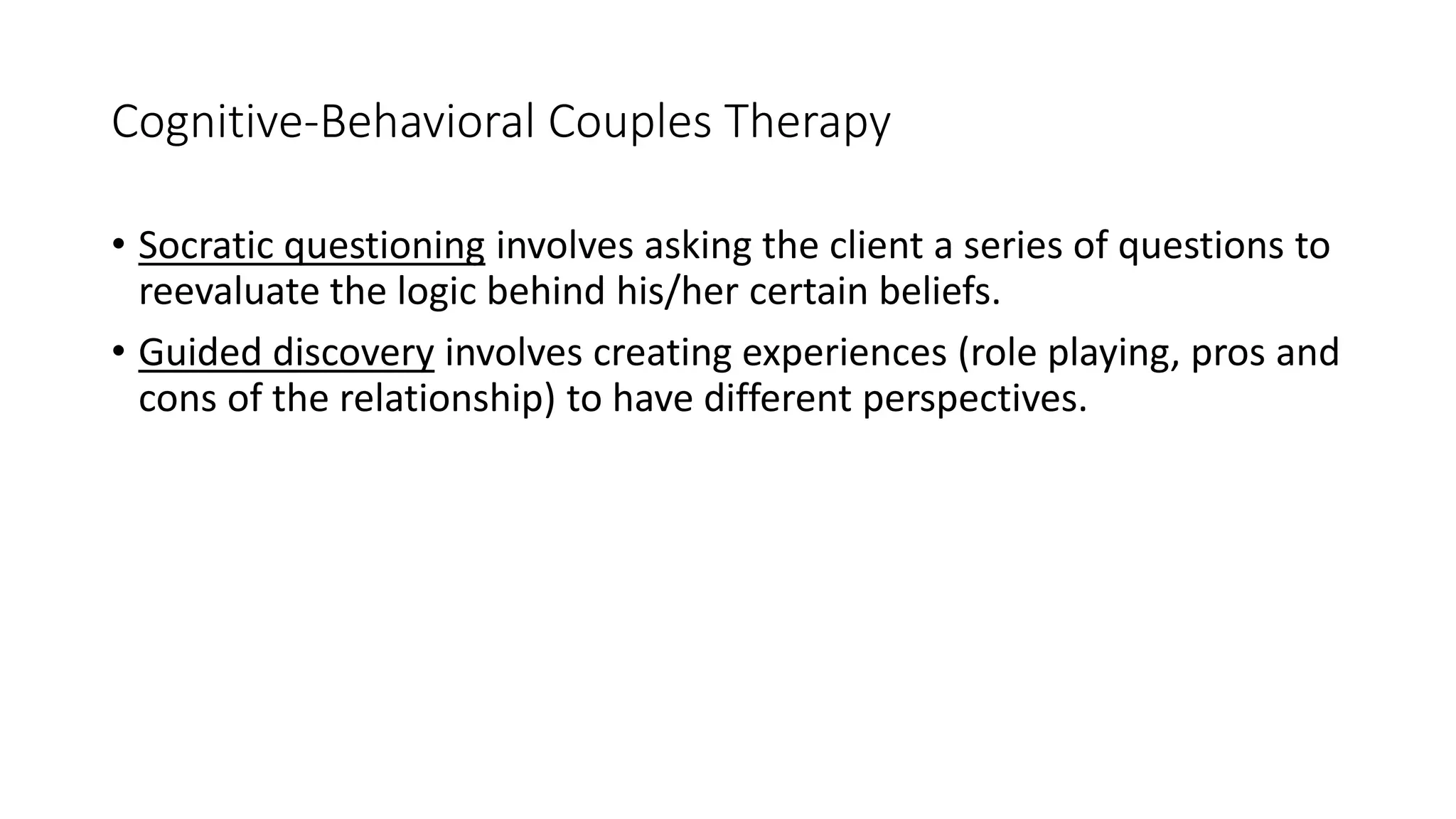 Cognitive-Behavioral Couples Therapy
• Socratic questioning involves asking the client a series of questions to
reevaluate the logic behind his/her certain beliefs.
• Guided discovery involves creating experiences (role playing, pros and
cons of the relationship) to have different perspectives.
 