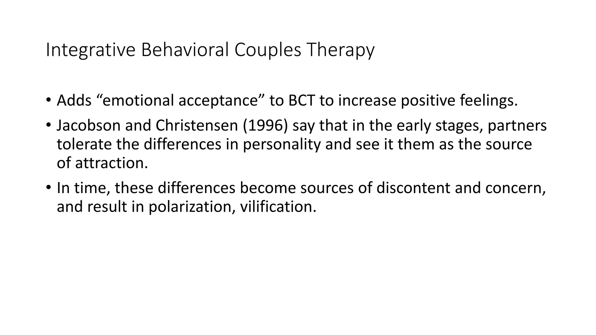 Integrative Behavioral Couples Therapy
• Adds “emotional acceptance” to BCT to increase positive feelings.
• Jacobson and Christensen (1996) say that in the early stages, partners
tolerate the differences in personality and see it them as the source
of attraction.
• In time, these differences become sources of discontent and concern,
and result in polarization, vilification.
 