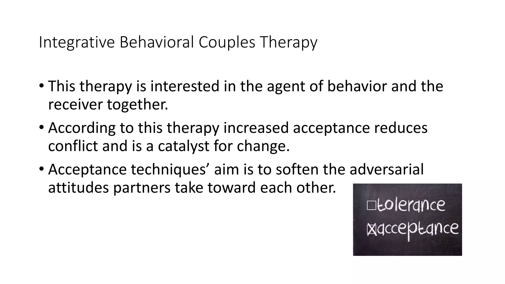 Integrative Behavioral Couples Therapy
• This therapy is interested in the agent of behavior and the
receiver together.
• According to this therapy increased acceptance reduces
conflict and is a catalyst for change.
• Acceptance techniques’ aim is to soften the adversarial
attitudes partners take toward each other.
 