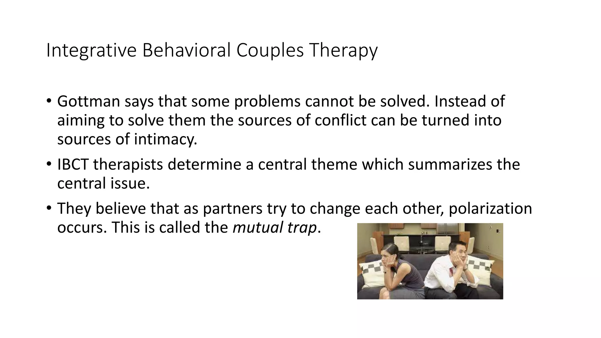 Integrative Behavioral Couples Therapy
• Gottman says that some problems cannot be solved. Instead of
aiming to solve them the sources of conflict can be turned into
sources of intimacy.
• IBCT therapists determine a central theme which summarizes the
central issue.
• They believe that as partners try to change each other, polarization
occurs. This is called the mutual trap.
 