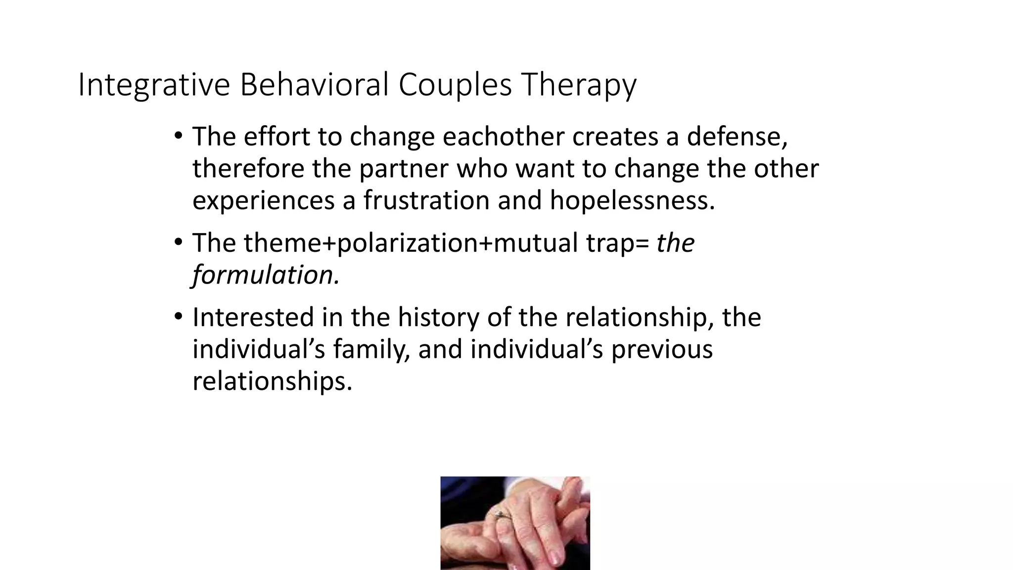 Integrative Behavioral Couples Therapy
• The effort to change eachother creates a defense,
therefore the partner who want to change the other
experiences a frustration and hopelessness.
• The theme+polarization+mutual trap= the
formulation.
• Interested in the history of the relationship, the
individual’s family, and individual’s previous
relationships.
 