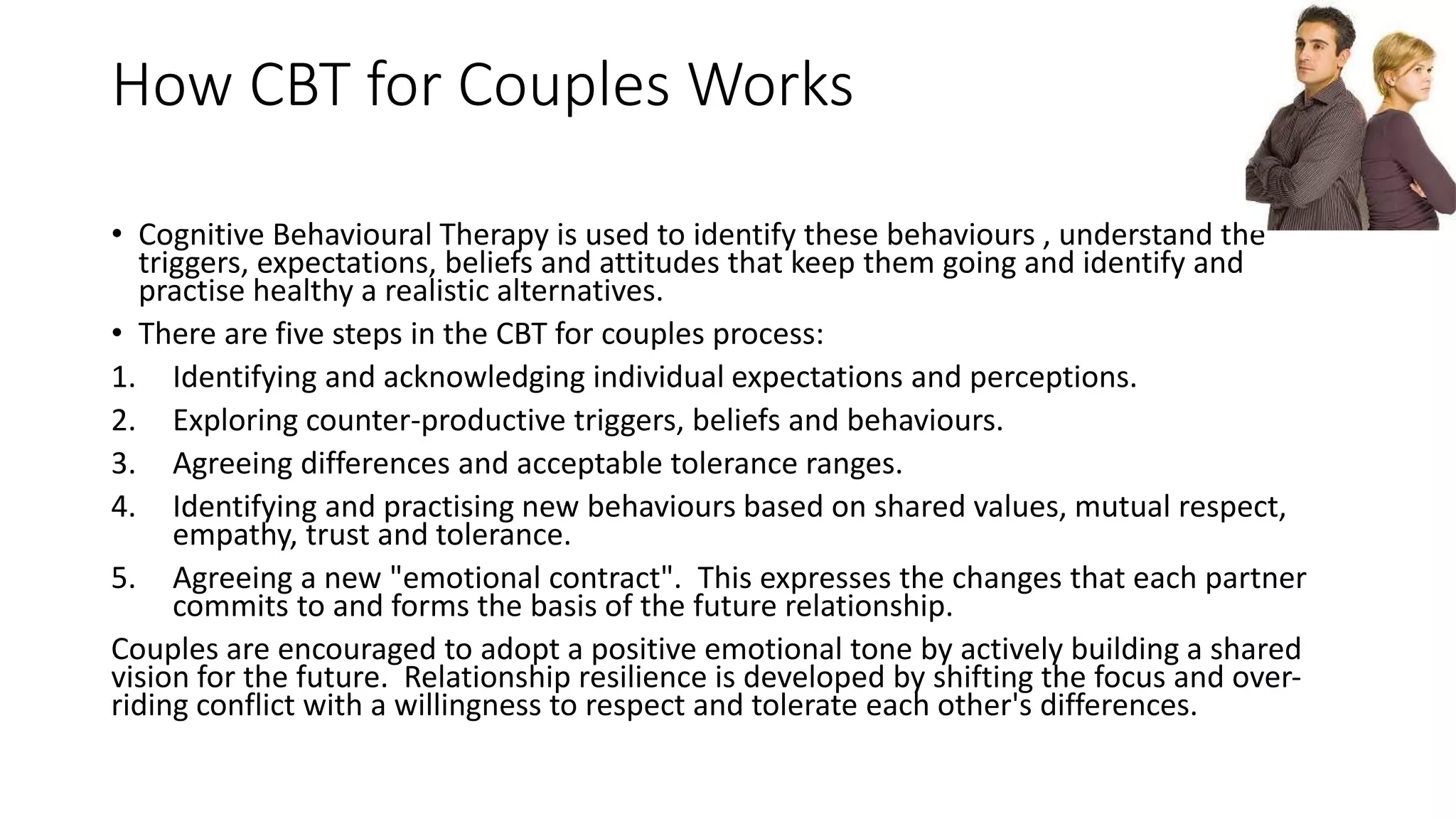 How CBT for Couples Works
• Cognitive Behavioural Therapy is used to identify these behaviours , understand the
triggers, expectations, beliefs and attitudes that keep them going and identify and
practise healthy a realistic alternatives.
• There are five steps in the CBT for couples process:
1. Identifying and acknowledging individual expectations and perceptions.
2. Exploring counter-productive triggers, beliefs and behaviours.
3. Agreeing differences and acceptable tolerance ranges.
4. Identifying and practising new behaviours based on shared values, mutual respect,
empathy, trust and tolerance.
5. Agreeing a new "emotional contract". This expresses the changes that each partner
commits to and forms the basis of the future relationship.
Couples are encouraged to adopt a positive emotional tone by actively building a shared
vision for the future. Relationship resilience is developed by shifting the focus and over-
riding conflict with a willingness to respect and tolerate each other's differences.
 