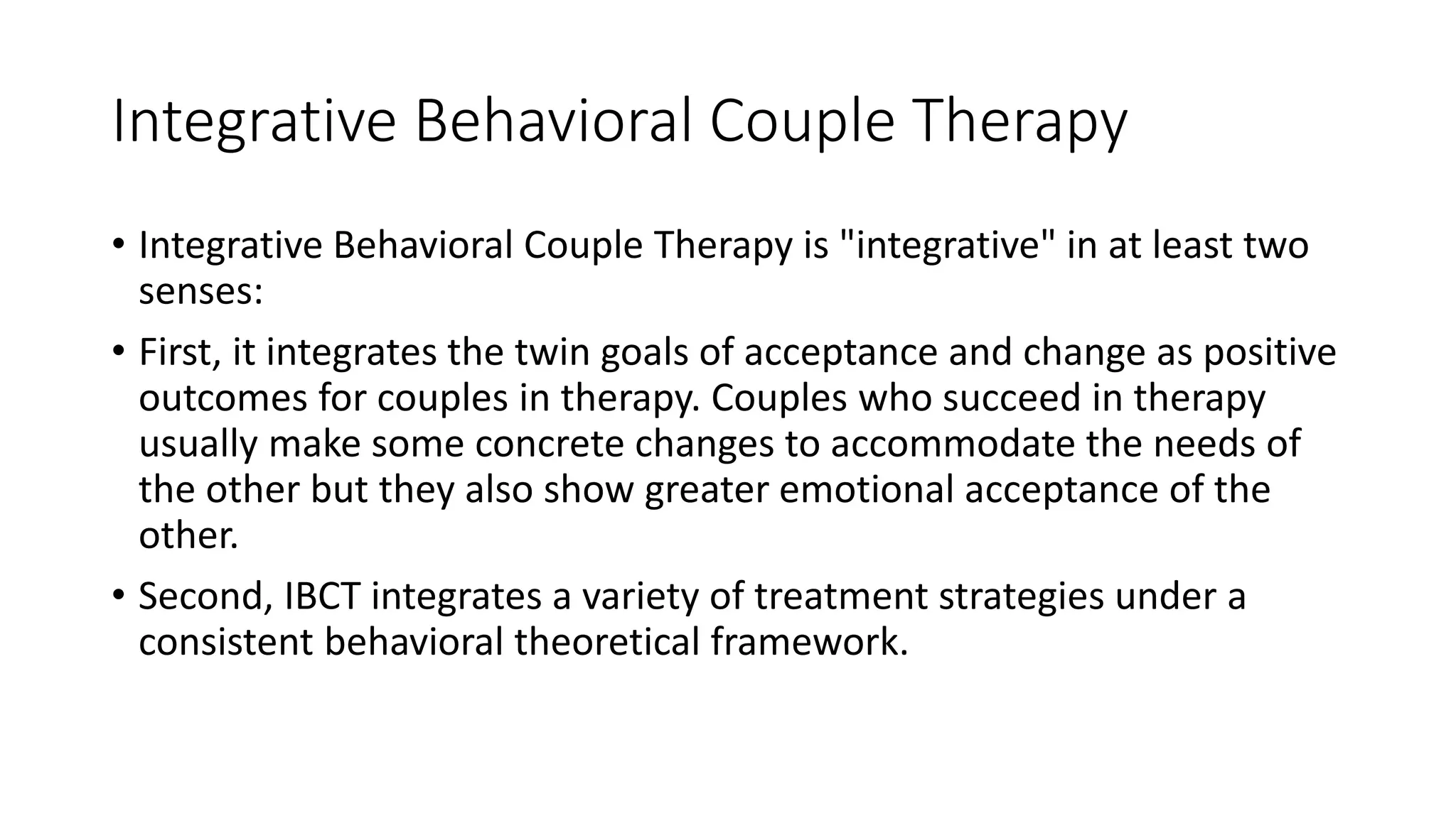 Integrative Behavioral Couple Therapy
• Integrative Behavioral Couple Therapy is "integrative" in at least two
senses:
• First, it integrates the twin goals of acceptance and change as positive
outcomes for couples in therapy. Couples who succeed in therapy
usually make some concrete changes to accommodate the needs of
the other but they also show greater emotional acceptance of the
other.
• Second, IBCT integrates a variety of treatment strategies under a
consistent behavioral theoretical framework.
 
