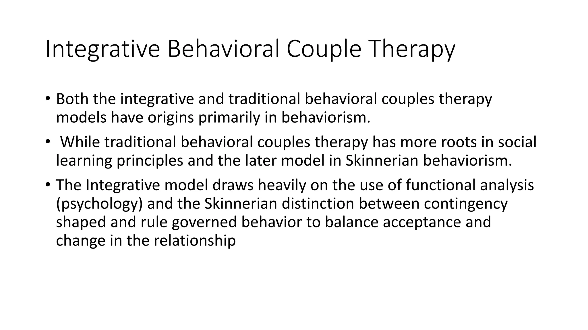 Integrative Behavioral Couple Therapy
• Both the integrative and traditional behavioral couples therapy
models have origins primarily in behaviorism.
• While traditional behavioral couples therapy has more roots in social
learning principles and the later model in Skinnerian behaviorism.
• The Integrative model draws heavily on the use of functional analysis
(psychology) and the Skinnerian distinction between contingency
shaped and rule governed behavior to balance acceptance and
change in the relationship
 