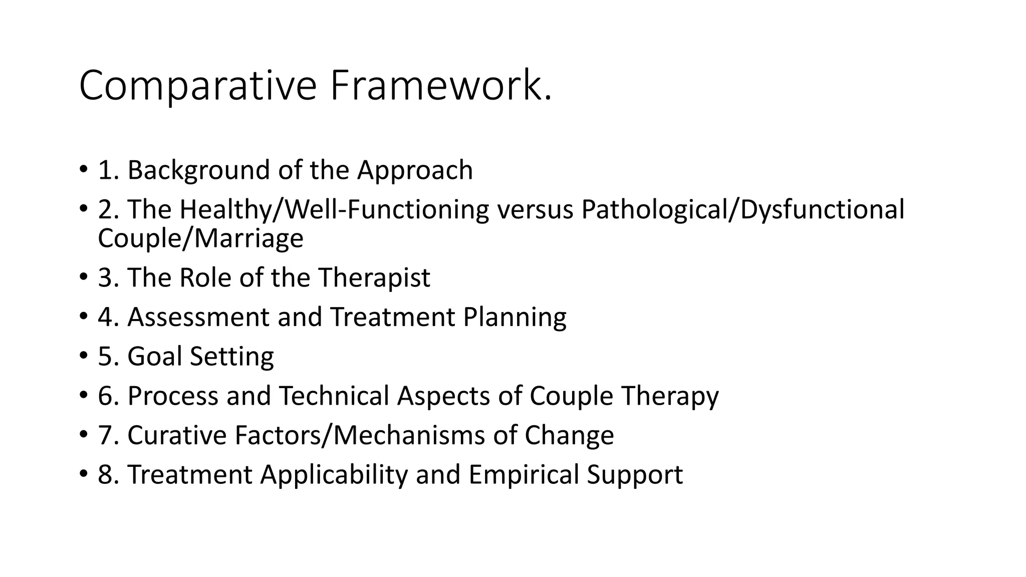 Comparative Framework.
• 1. Background of the Approach
• 2. The Healthy/Well-Functioning versus Pathological/Dysfunctional
Couple/Marriage
• 3. The Role of the Therapist
• 4. Assessment and Treatment Planning
• 5. Goal Setting
• 6. Process and Technical Aspects of Couple Therapy
• 7. Curative Factors/Mechanisms of Change
• 8. Treatment Applicability and Empirical Support
 