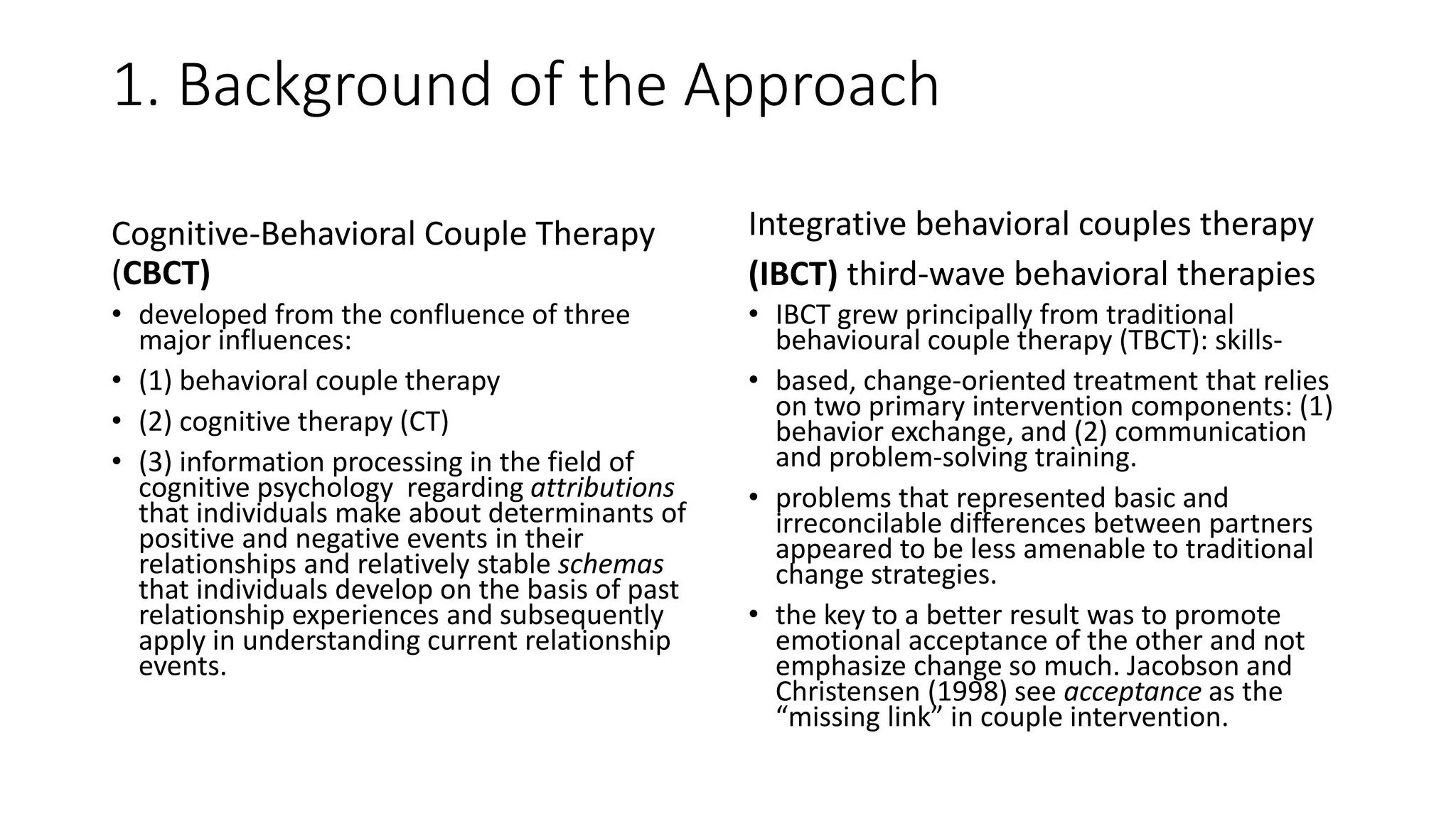1. Background of the Approach
Cognitive-Behavioral Couple Therapy
(CBCT)
• developed from the confluence of three
major influences:
• (1) behavioral couple therapy
• (2) cognitive therapy (CT)
• (3) information processing in the field of
cognitive psychology regarding attributions
that individuals make about determinants of
positive and negative events in their
relationships and relatively stable schemas
that individuals develop on the basis of past
relationship experiences and subsequently
apply in understanding current relationship
events.
Integrative behavioral couples therapy
(IBCT) third-wave behavioral therapies
• IBCT grew principally from traditional
behavioural couple therapy (TBCT): skills-
• based, change-oriented treatment that relies
on two primary intervention components: (1)
behavior exchange, and (2) communication
and problem-solving training.
• problems that represented basic and
irreconcilable differences between partners
appeared to be less amenable to traditional
change strategies.
• the key to a better result was to promote
emotional acceptance of the other and not
emphasize change so much. Jacobson and
Christensen (1998) see acceptance as the
“missing link” in couple intervention.
 