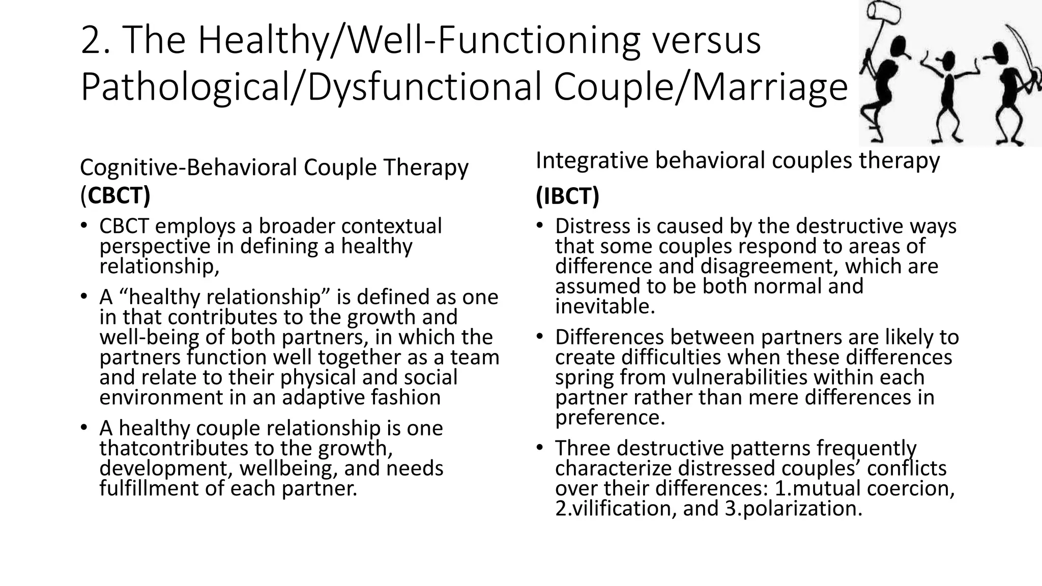 2. The Healthy/Well-Functioning versus
Pathological/Dysfunctional Couple/Marriage
Cognitive-Behavioral Couple Therapy
(CBCT)
• CBCT employs a broader contextual
perspective in defining a healthy
relationship,
• A “healthy relationship” is defined as one
in that contributes to the growth and
well-being of both partners, in which the
partners function well together as a team
and relate to their physical and social
environment in an adaptive fashion
• A healthy couple relationship is one
thatcontributes to the growth,
development, wellbeing, and needs
fulfillment of each partner.
Integrative behavioral couples therapy
(IBCT)
• Distress is caused by the destructive ways
that some couples respond to areas of
difference and disagreement, which are
assumed to be both normal and
inevitable.
• Differences between partners are likely to
create difficulties when these differences
spring from vulnerabilities within each
partner rather than mere differences in
preference.
• Three destructive patterns frequently
characterize distressed couples’ conflicts
over their differences: 1.mutual coercion,
2.vilification, and 3.polarization.
 
