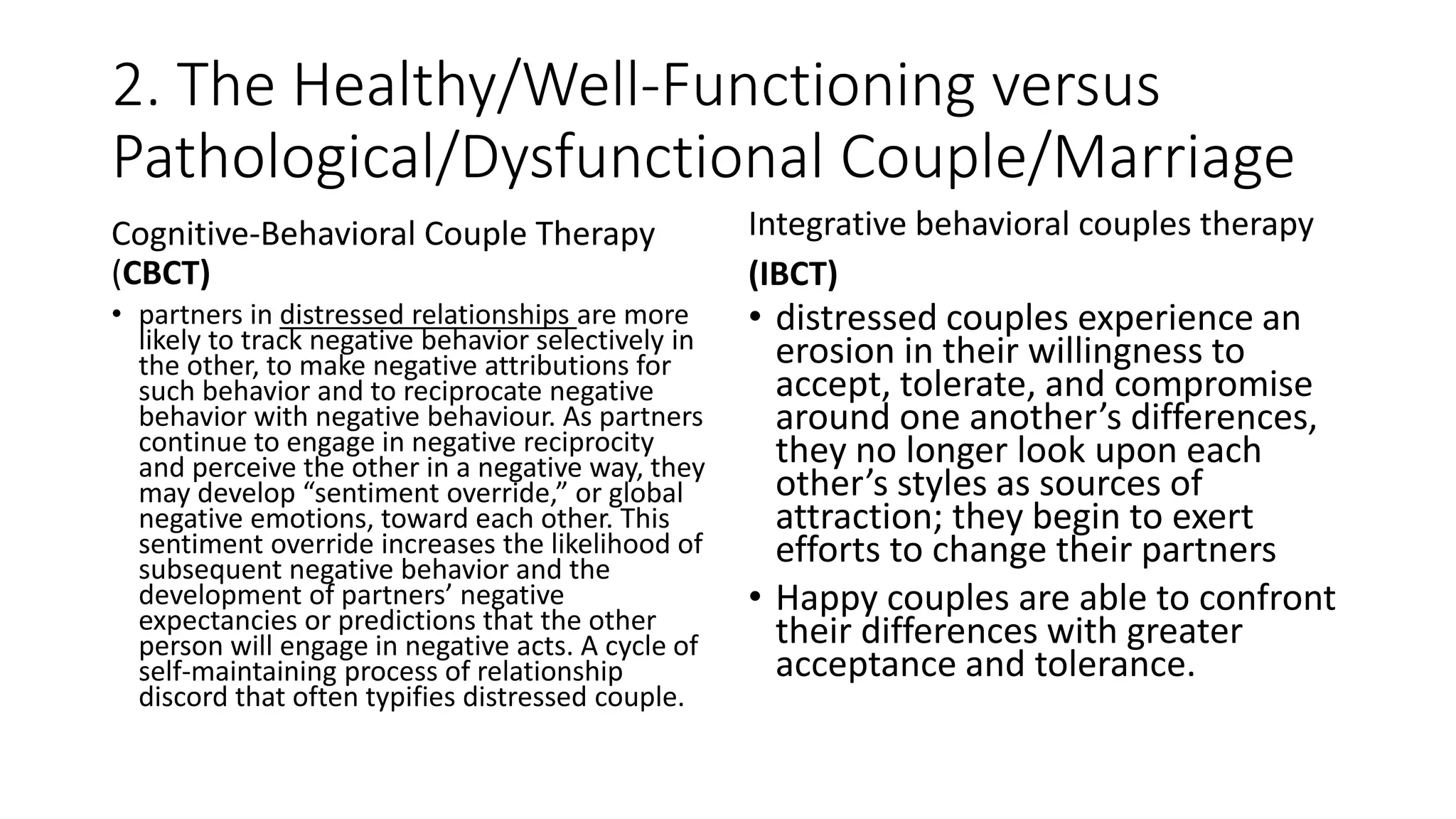 2. The Healthy/Well-Functioning versus
Pathological/Dysfunctional Couple/Marriage
Cognitive-Behavioral Couple Therapy
(CBCT)
• partners in distressed relationships are more
likely to track negative behavior selectively in
the other, to make negative attributions for
such behavior and to reciprocate negative
behavior with negative behaviour. As partners
continue to engage in negative reciprocity
and perceive the other in a negative way, they
may develop “sentiment override,” or global
negative emotions, toward each other. This
sentiment override increases the likelihood of
subsequent negative behavior and the
development of partners’ negative
expectancies or predictions that the other
person will engage in negative acts. A cycle of
self-maintaining process of relationship
discord that often typifies distressed couple.
Integrative behavioral couples therapy
(IBCT)
• distressed couples experience an
erosion in their willingness to
accept, tolerate, and compromise
around one another’s differences,
they no longer look upon each
other’s styles as sources of
attraction; they begin to exert
efforts to change their partners
• Happy couples are able to confront
their differences with greater
acceptance and tolerance.
 