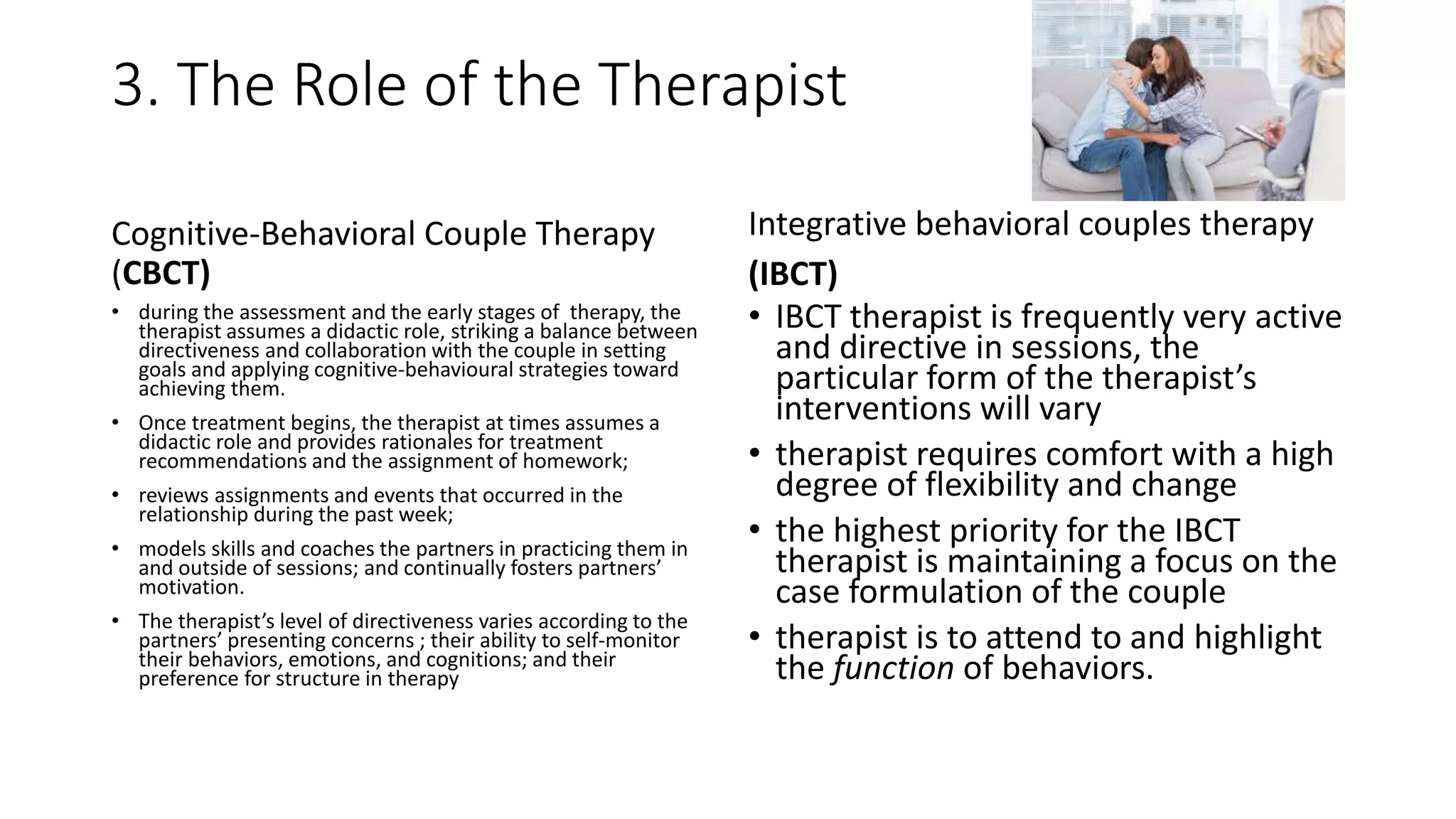 3. The Role of the Therapist
Cognitive-Behavioral Couple Therapy
(CBCT)
• during the assessment and the early stages of therapy, the
therapist assumes a didactic role, striking a balance between
directiveness and collaboration with the couple in setting
goals and applying cognitive-behavioural strategies toward
achieving them.
• Once treatment begins, the therapist at times assumes a
didactic role and provides rationales for treatment
recommendations and the assignment of homework;
• reviews assignments and events that occurred in the
relationship during the past week;
• models skills and coaches the partners in practicing them in
and outside of sessions; and continually fosters partners’
motivation.
• The therapist’s level of directiveness varies according to the
partners’ presenting concerns ; their ability to self-monitor
their behaviors, emotions, and cognitions; and their
preference for structure in therapy
Integrative behavioral couples therapy
(IBCT)
• IBCT therapist is frequently very active
and directive in sessions, the
particular form of the therapist’s
interventions will vary
• therapist requires comfort with a high
degree of flexibility and change
• the highest priority for the IBCT
therapist is maintaining a focus on the
case formulation of the couple
• therapist is to attend to and highlight
the function of behaviors.
 