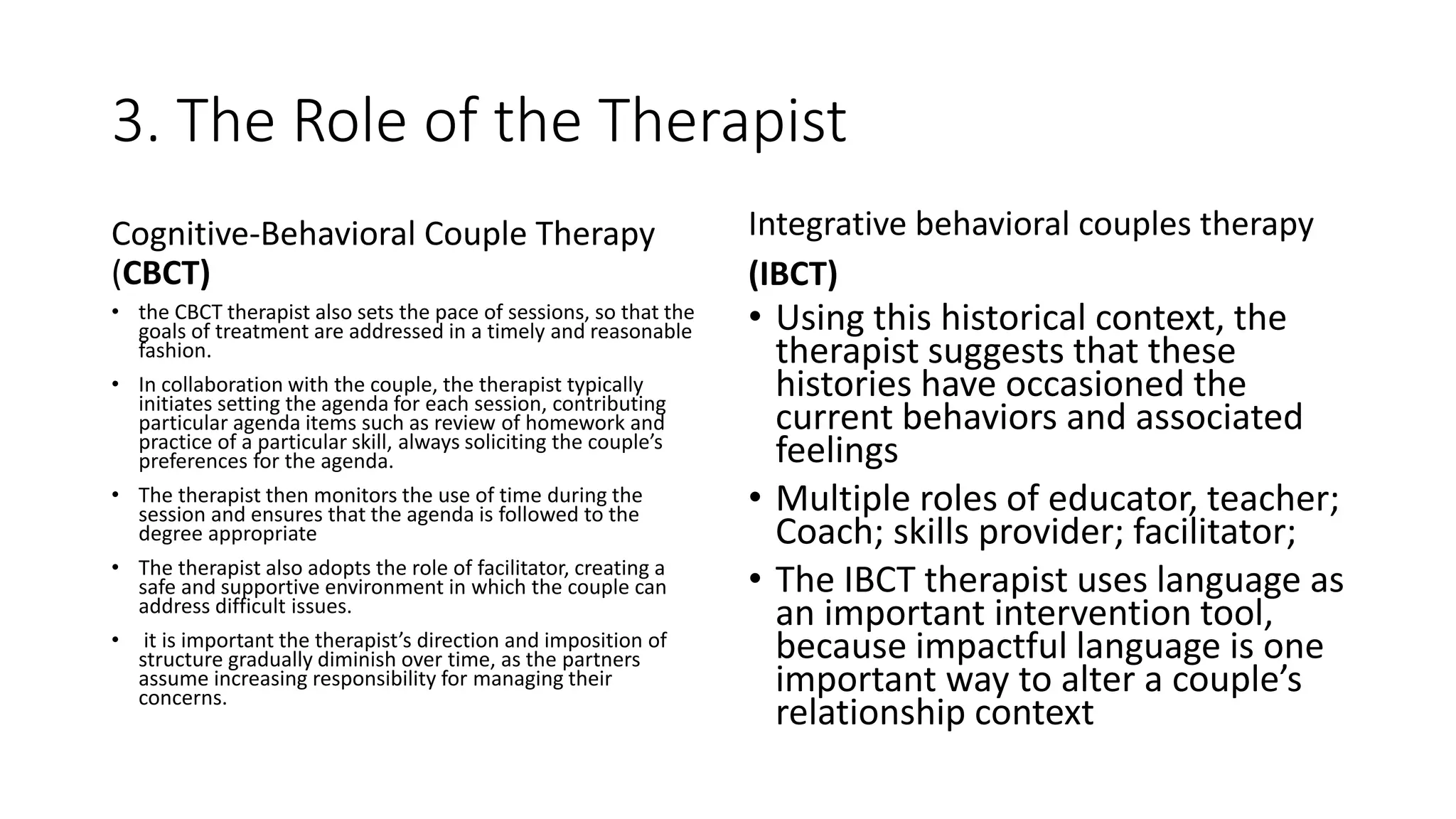 3. The Role of the Therapist
Cognitive-Behavioral Couple Therapy
(CBCT)
• the CBCT therapist also sets the pace of sessions, so that the
goals of treatment are addressed in a timely and reasonable
fashion.
• In collaboration with the couple, the therapist typically
initiates setting the agenda for each session, contributing
particular agenda items such as review of homework and
practice of a particular skill, always soliciting the couple’s
preferences for the agenda.
• The therapist then monitors the use of time during the
session and ensures that the agenda is followed to the
degree appropriate
• The therapist also adopts the role of facilitator, creating a
safe and supportive environment in which the couple can
address difficult issues.
• it is important the therapist’s direction and imposition of
structure gradually diminish over time, as the partners
assume increasing responsibility for managing their
concerns.
Integrative behavioral couples therapy
(IBCT)
• Using this historical context, the
therapist suggests that these
histories have occasioned the
current behaviors and associated
feelings
• Multiple roles of educator, teacher;
Coach; skills provider; facilitator;
• The IBCT therapist uses language as
an important intervention tool,
because impactful language is one
important way to alter a couple’s
relationship context
 