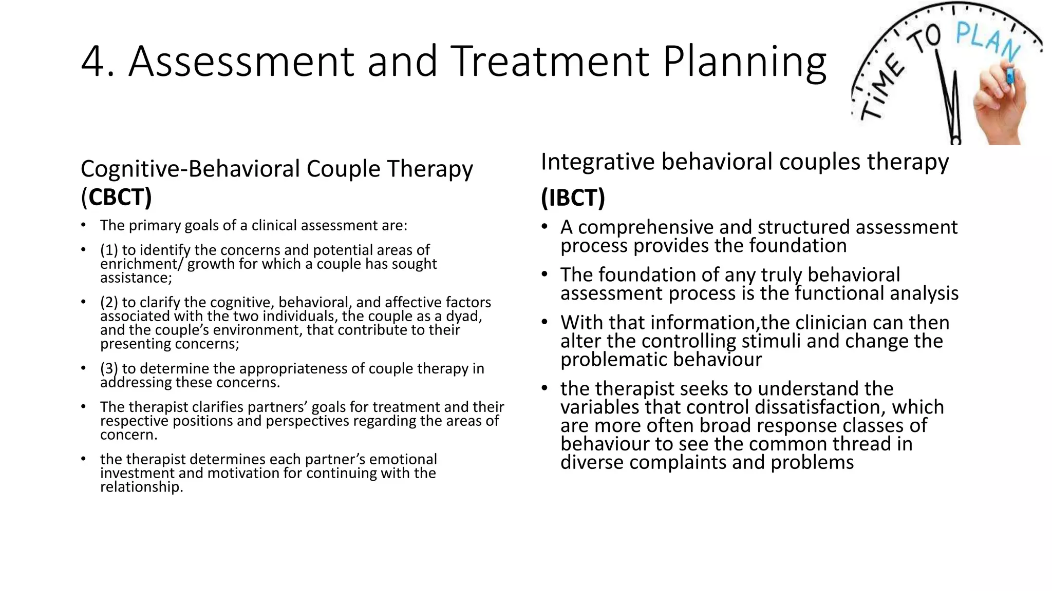 4. Assessment and Treatment Planning
Cognitive-Behavioral Couple Therapy
(CBCT)
• The primary goals of a clinical assessment are:
• (1) to identify the concerns and potential areas of
enrichment/ growth for which a couple has sought
assistance;
• (2) to clarify the cognitive, behavioral, and affective factors
associated with the two individuals, the couple as a dyad,
and the couple’s environment, that contribute to their
presenting concerns;
• (3) to determine the appropriateness of couple therapy in
addressing these concerns.
• The therapist clarifies partners’ goals for treatment and their
respective positions and perspectives regarding the areas of
concern.
• the therapist determines each partner’s emotional
investment and motivation for continuing with the
relationship.
Integrative behavioral couples therapy
(IBCT)
• A comprehensive and structured assessment
process provides the foundation
• The foundation of any truly behavioral
assessment process is the functional analysis
• With that information,the clinician can then
alter the controlling stimuli and change the
problematic behaviour
• the therapist seeks to understand the
variables that control dissatisfaction, which
are more often broad response classes of
behaviour to see the common thread in
diverse complaints and problems
 