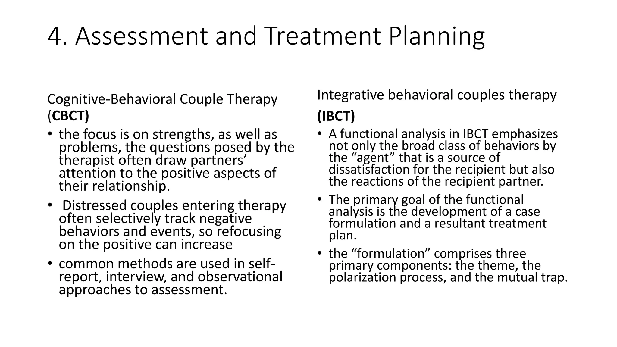 4. Assessment and Treatment Planning
Cognitive-Behavioral Couple Therapy
(CBCT)
• the focus is on strengths, as well as
problems, the questions posed by the
therapist often draw partners’
attention to the positive aspects of
their relationship.
• Distressed couples entering therapy
often selectively track negative
behaviors and events, so refocusing
on the positive can increase
• common methods are used in self-
report, interview, and observational
approaches to assessment.
Integrative behavioral couples therapy
(IBCT)
• A functional analysis in IBCT emphasizes
not only the broad class of behaviors by
the “agent” that is a source of
dissatisfaction for the recipient but also
the reactions of the recipient partner.
• The primary goal of the functional
analysis is the development of a case
formulation and a resultant treatment
plan.
• the “formulation” comprises three
primary components: the theme, the
polarization process, and the mutual trap.
 