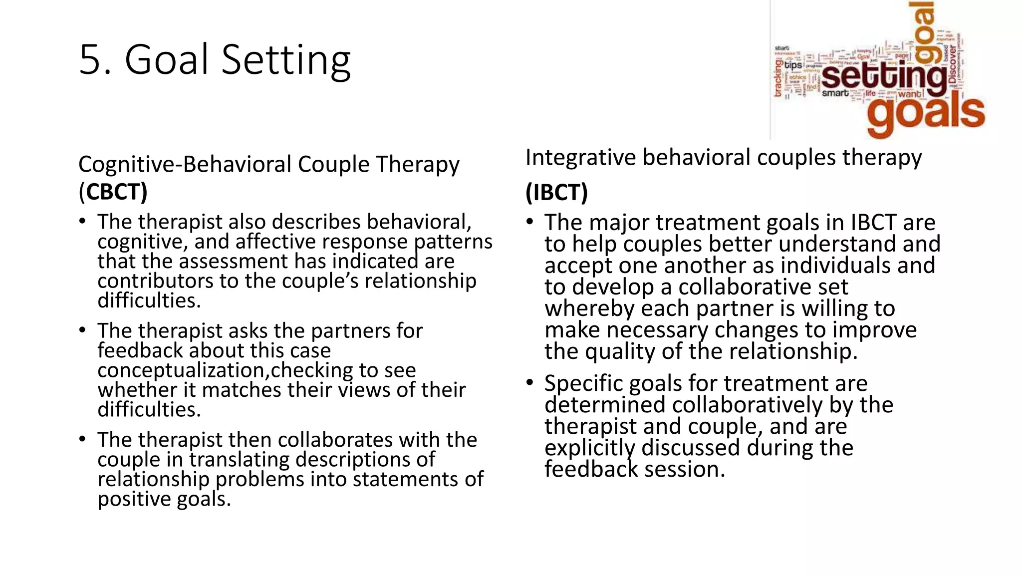 5. Goal Setting
Cognitive-Behavioral Couple Therapy
(CBCT)
• The therapist also describes behavioral,
cognitive, and affective response patterns
that the assessment has indicated are
contributors to the couple’s relationship
difficulties.
• The therapist asks the partners for
feedback about this case
conceptualization,checking to see
whether it matches their views of their
difficulties.
• The therapist then collaborates with the
couple in translating descriptions of
relationship problems into statements of
positive goals.
Integrative behavioral couples therapy
(IBCT)
• The major treatment goals in IBCT are
to help couples better understand and
accept one another as individuals and
to develop a collaborative set
whereby each partner is willing to
make necessary changes to improve
the quality of the relationship.
• Specific goals for treatment are
determined collaboratively by the
therapist and couple, and are
explicitly discussed during the
feedback session.
 