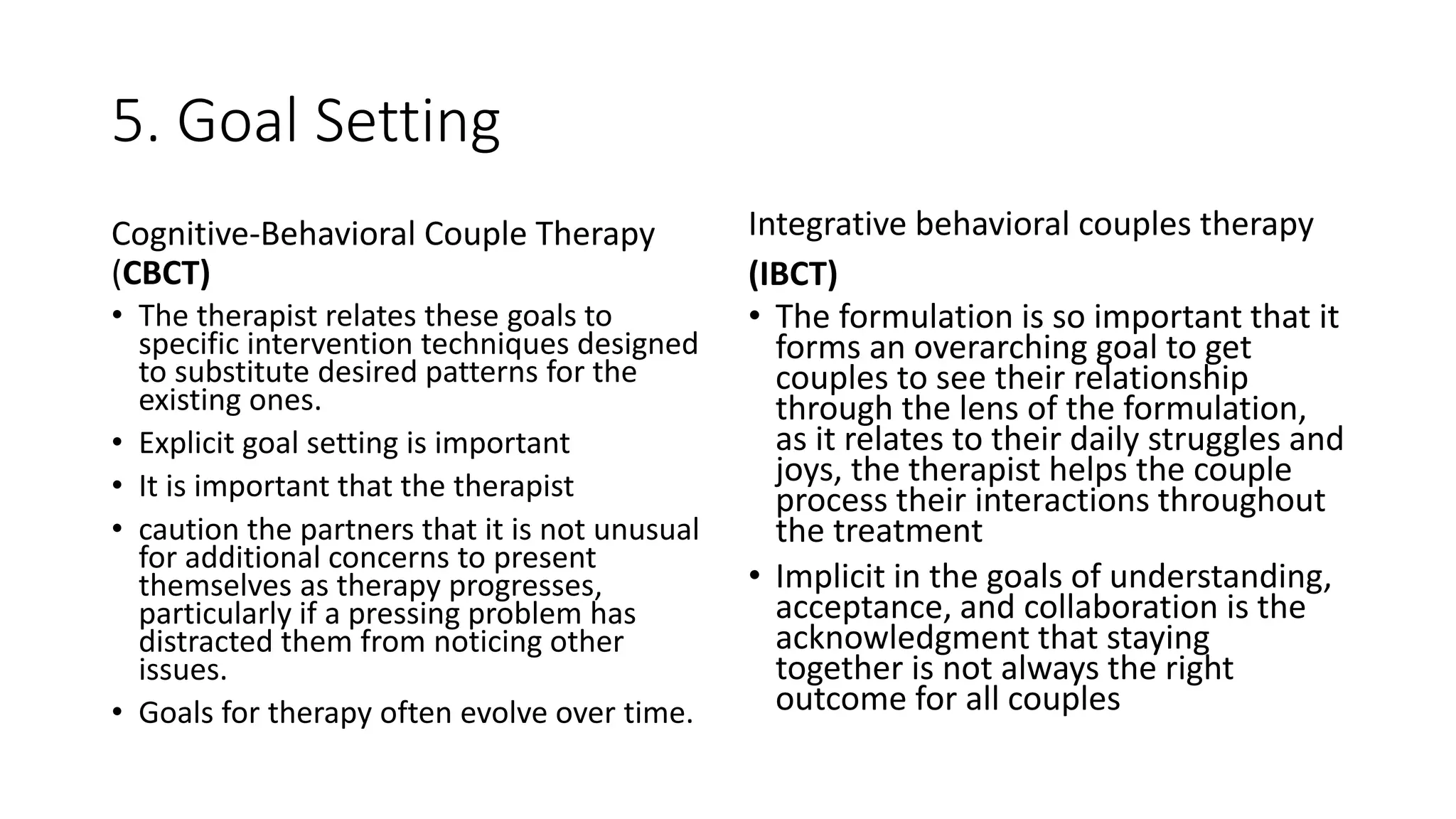 5. Goal Setting
Cognitive-Behavioral Couple Therapy
(CBCT)
• The therapist relates these goals to
specific intervention techniques designed
to substitute desired patterns for the
existing ones.
• Explicit goal setting is important
• It is important that the therapist
• caution the partners that it is not unusual
for additional concerns to present
themselves as therapy progresses,
particularly if a pressing problem has
distracted them from noticing other
issues.
• Goals for therapy often evolve over time.
Integrative behavioral couples therapy
(IBCT)
• The formulation is so important that it
forms an overarching goal to get
couples to see their relationship
through the lens of the formulation,
as it relates to their daily struggles and
joys, the therapist helps the couple
process their interactions throughout
the treatment
• Implicit in the goals of understanding,
acceptance, and collaboration is the
acknowledgment that staying
together is not always the right
outcome for all couples
 