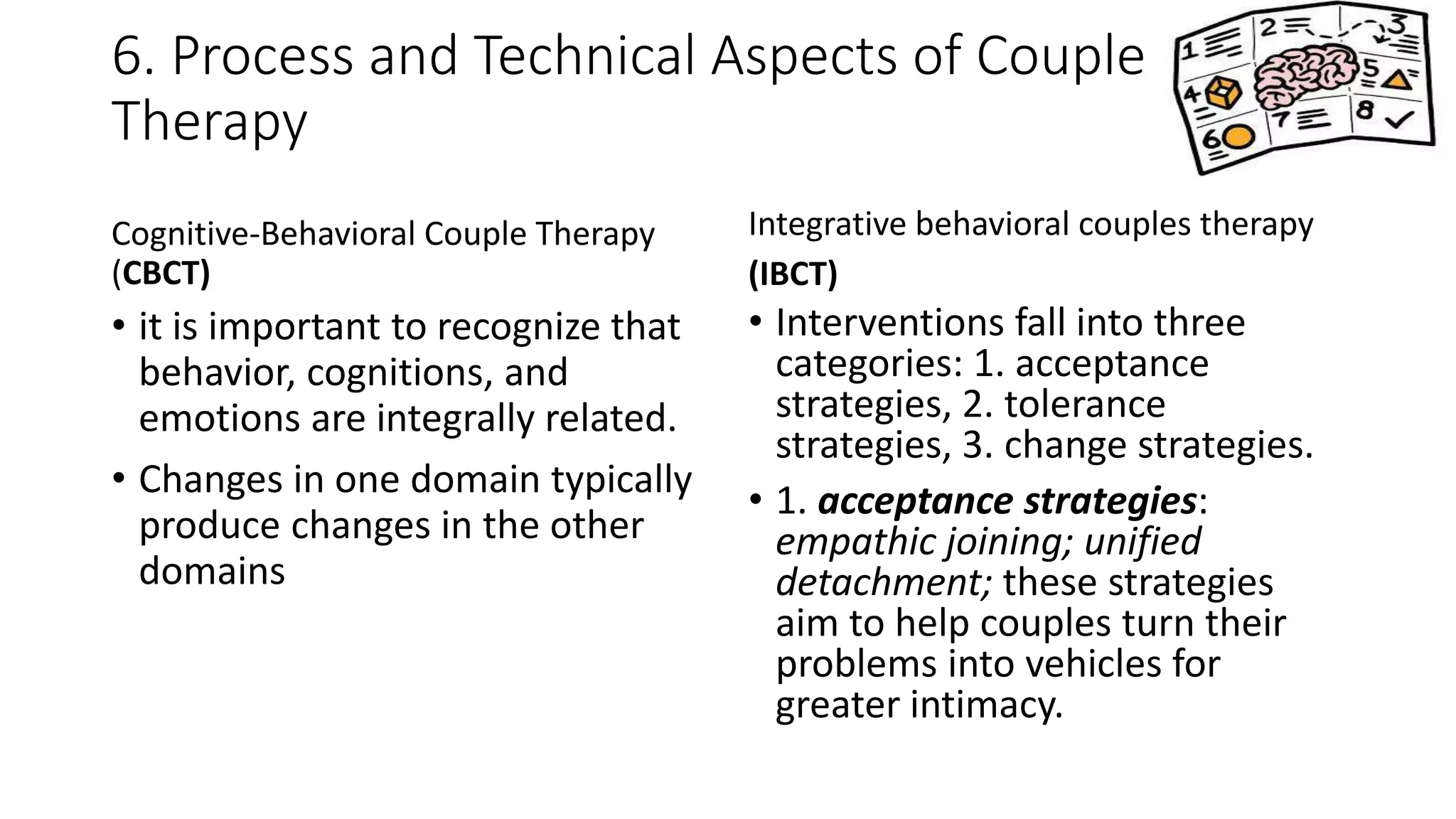 6. Process and Technical Aspects of Couple
Therapy
Cognitive-Behavioral Couple Therapy
(CBCT)
• it is important to recognize that
behavior, cognitions, and
emotions are integrally related.
• Changes in one domain typically
produce changes in the other
domains
Integrative behavioral couples therapy
(IBCT)
• Interventions fall into three
categories: 1. acceptance
strategies, 2. tolerance
strategies, 3. change strategies.
• 1. acceptance strategies:
empathic joining; unified
detachment; these strategies
aim to help couples turn their
problems into vehicles for
greater intimacy.
 