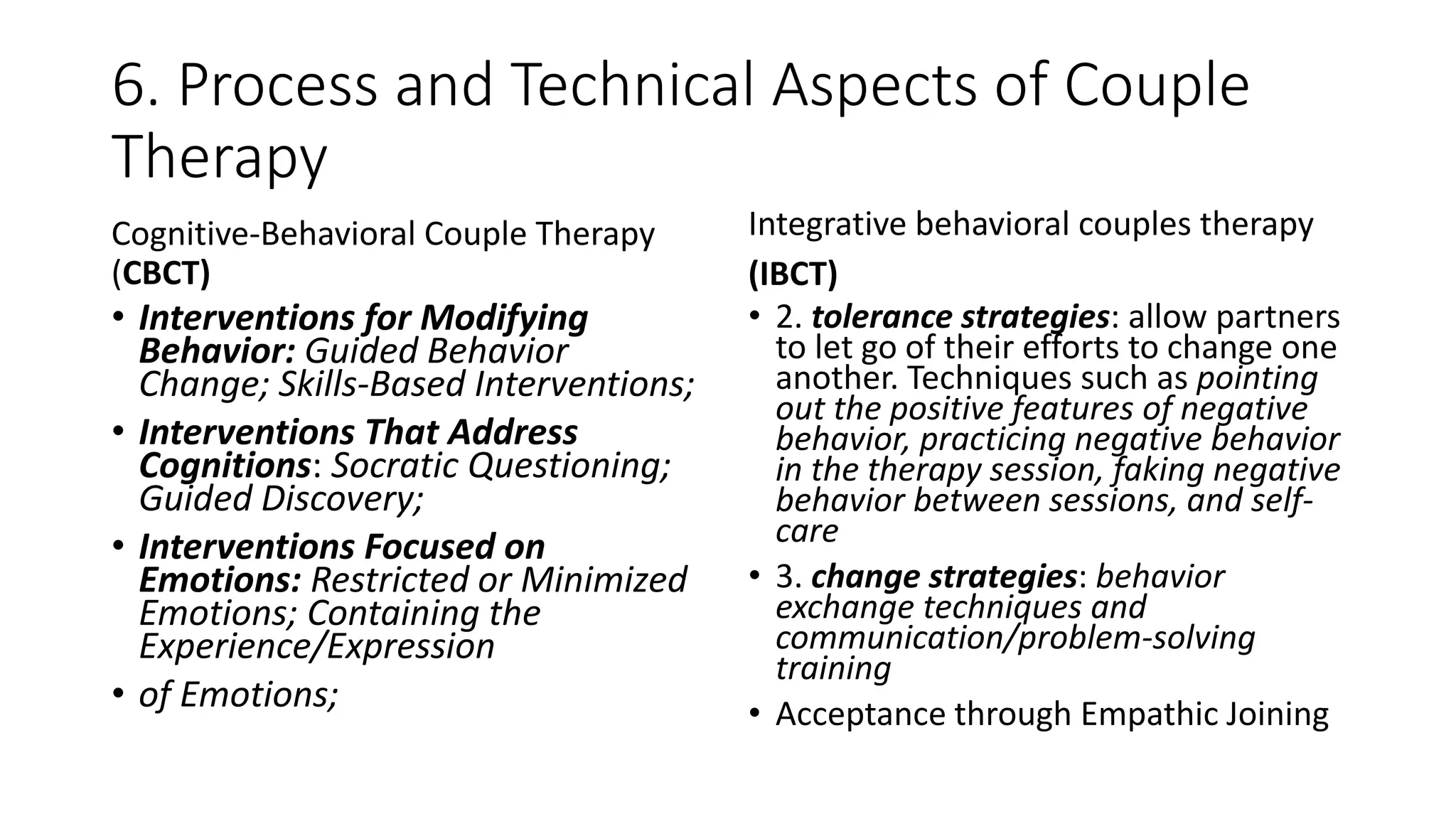 6. Process and Technical Aspects of Couple
Therapy
Cognitive-Behavioral Couple Therapy
(CBCT)
• Interventions for Modifying
Behavior: Guided Behavior
Change; Skills-Based Interventions;
• Interventions That Address
Cognitions: Socratic Questioning;
Guided Discovery;
• Interventions Focused on
Emotions: Restricted or Minimized
Emotions; Containing the
Experience/Expression
• of Emotions;
Integrative behavioral couples therapy
(IBCT)
• 2. tolerance strategies: allow partners
to let go of their efforts to change one
another. Techniques such as pointing
out the positive features of negative
behavior, practicing negative behavior
in the therapy session, faking negative
behavior between sessions, and self-
care
• 3. change strategies: behavior
exchange techniques and
communication/problem-solving
training
• Acceptance through Empathic Joining
 