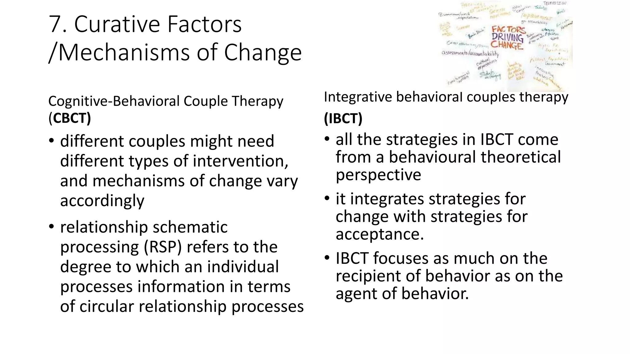 7. Curative Factors
/Mechanisms of Change
Cognitive-Behavioral Couple Therapy
(CBCT)
• different couples might need
different types of intervention,
and mechanisms of change vary
accordingly
• relationship schematic
processing (RSP) refers to the
degree to which an individual
processes information in terms
of circular relationship processes
Integrative behavioral couples therapy
(IBCT)
• all the strategies in IBCT come
from a behavioural theoretical
perspective
• it integrates strategies for
change with strategies for
acceptance.
• IBCT focuses as much on the
recipient of behavior as on the
agent of behavior.
 