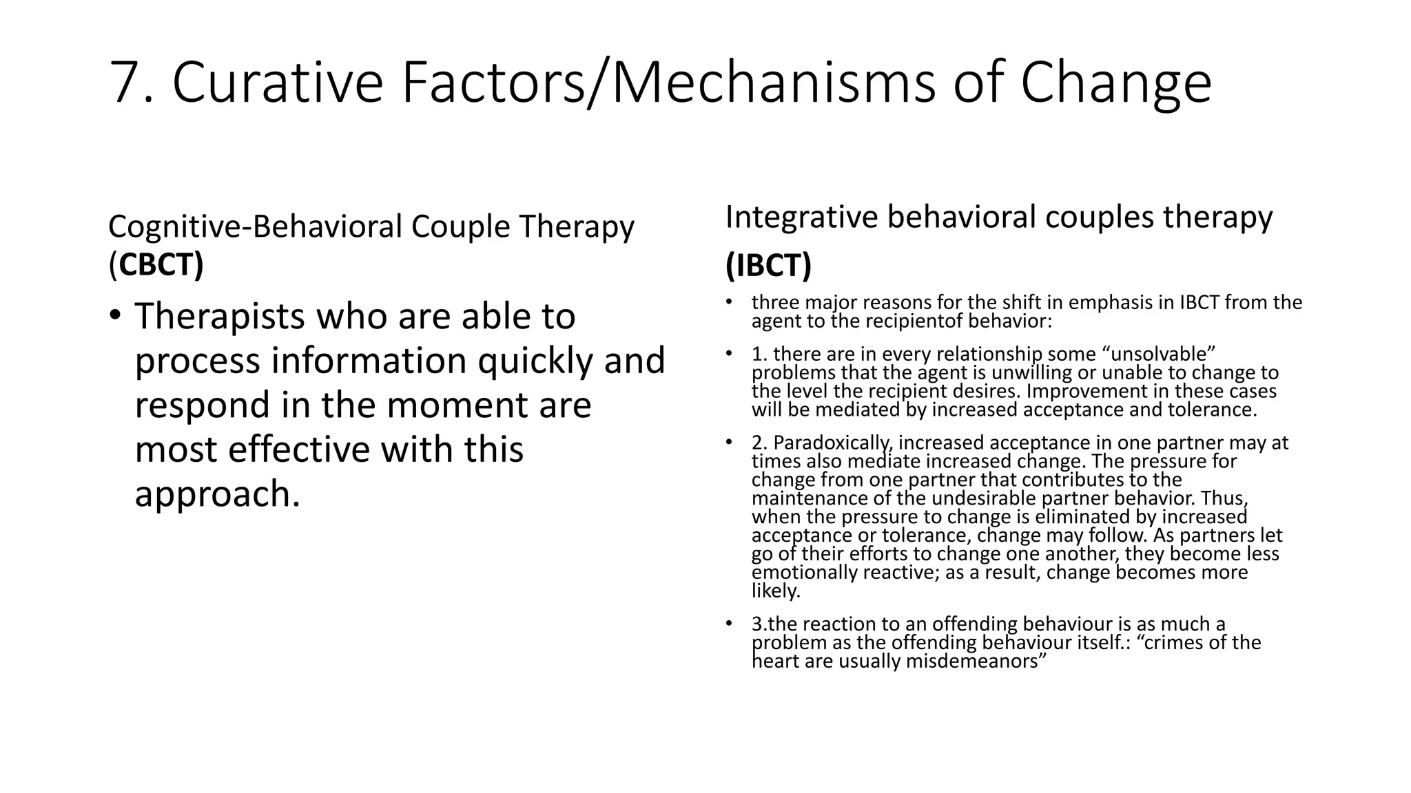 7. Curative Factors/Mechanisms of Change
Cognitive-Behavioral Couple Therapy
(CBCT)
• Therapists who are able to
process information quickly and
respond in the moment are
most effective with this
approach.
Integrative behavioral couples therapy
(IBCT)
• three major reasons for the shift in emphasis in IBCT from the
agent to the recipientof behavior:
• 1. there are in every relationship some “unsolvable”
problems that the agent is unwilling or unable to change to
the level the recipient desires. Improvement in these cases
will be mediated by increased acceptance and tolerance.
• 2. Paradoxically, increased acceptance in one partner may at
times also mediate increased change. The pressure for
change from one partner that contributes to the
maintenance of the undesirable partner behavior. Thus,
when the pressure to change is eliminated by increased
acceptance or tolerance, change may follow. As partners let
go of their efforts to change one another, they become less
emotionally reactive; as a result, change becomes more
likely.
• 3.the reaction to an offending behaviour is as much a
problem as the offending behaviour itself.: “crimes of the
heart are usually misdemeanors”
 