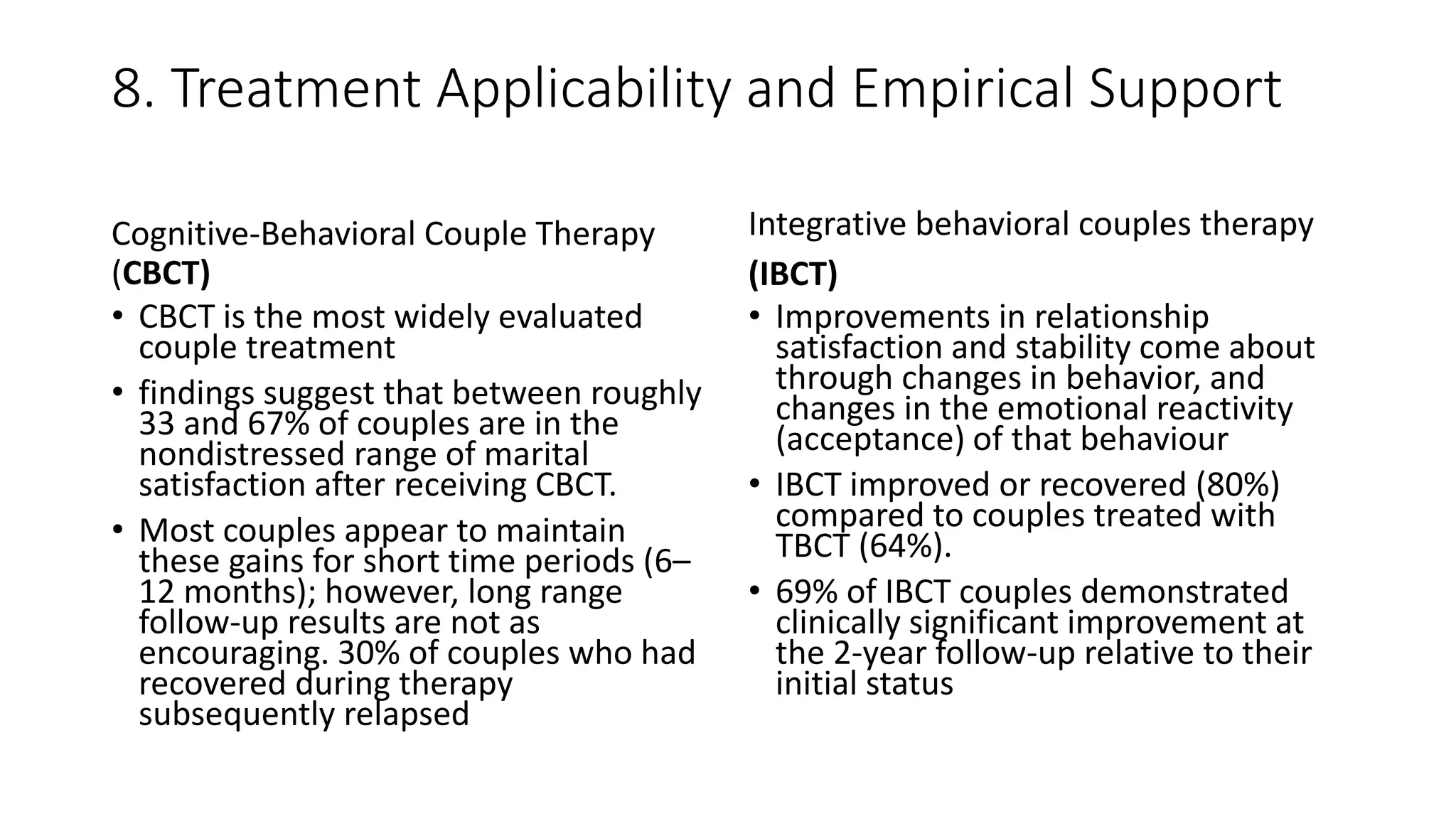 8. Treatment Applicability and Empirical Support
Cognitive-Behavioral Couple Therapy
(CBCT)
• CBCT is the most widely evaluated
couple treatment
• findings suggest that between roughly
33 and 67% of couples are in the
nondistressed range of marital
satisfaction after receiving CBCT.
• Most couples appear to maintain
these gains for short time periods (6–
12 months); however, long range
follow-up results are not as
encouraging. 30% of couples who had
recovered during therapy
subsequently relapsed
Integrative behavioral couples therapy
(IBCT)
• Improvements in relationship
satisfaction and stability come about
through changes in behavior, and
changes in the emotional reactivity
(acceptance) of that behaviour
• IBCT improved or recovered (80%)
compared to couples treated with
TBCT (64%).
• 69% of IBCT couples demonstrated
clinically significant improvement at
the 2-year follow-up relative to their
initial status
 