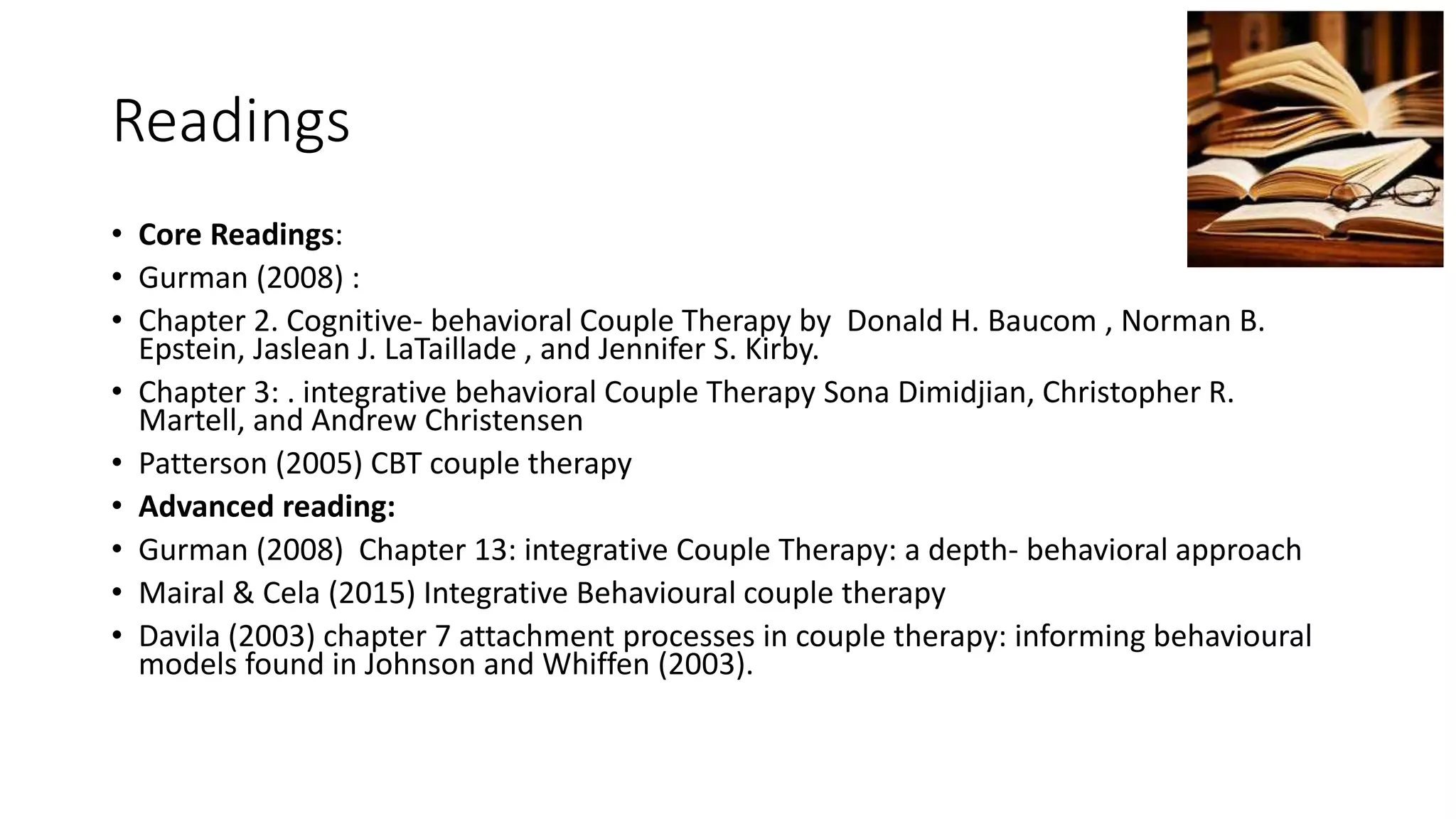 Readings
• Core Readings:
• Gurman (2008) :
• Chapter 2. Cognitive- behavioral Couple Therapy by Donald H. Baucom , Norman B.
Epstein, Jaslean J. LaTaillade , and Jennifer S. Kirby.
• Chapter 3: . integrative behavioral Couple Therapy Sona Dimidjian, Christopher R.
Martell, and Andrew Christensen
• Patterson (2005) CBT couple therapy
• Advanced reading:
• Gurman (2008) Chapter 13: integrative Couple Therapy: a depth- behavioral approach
• Mairal & Cela (2015) Integrative Behavioural couple therapy
• Davila (2003) chapter 7 attachment processes in couple therapy: informing behavioural
models found in Johnson and Whiffen (2003).
 