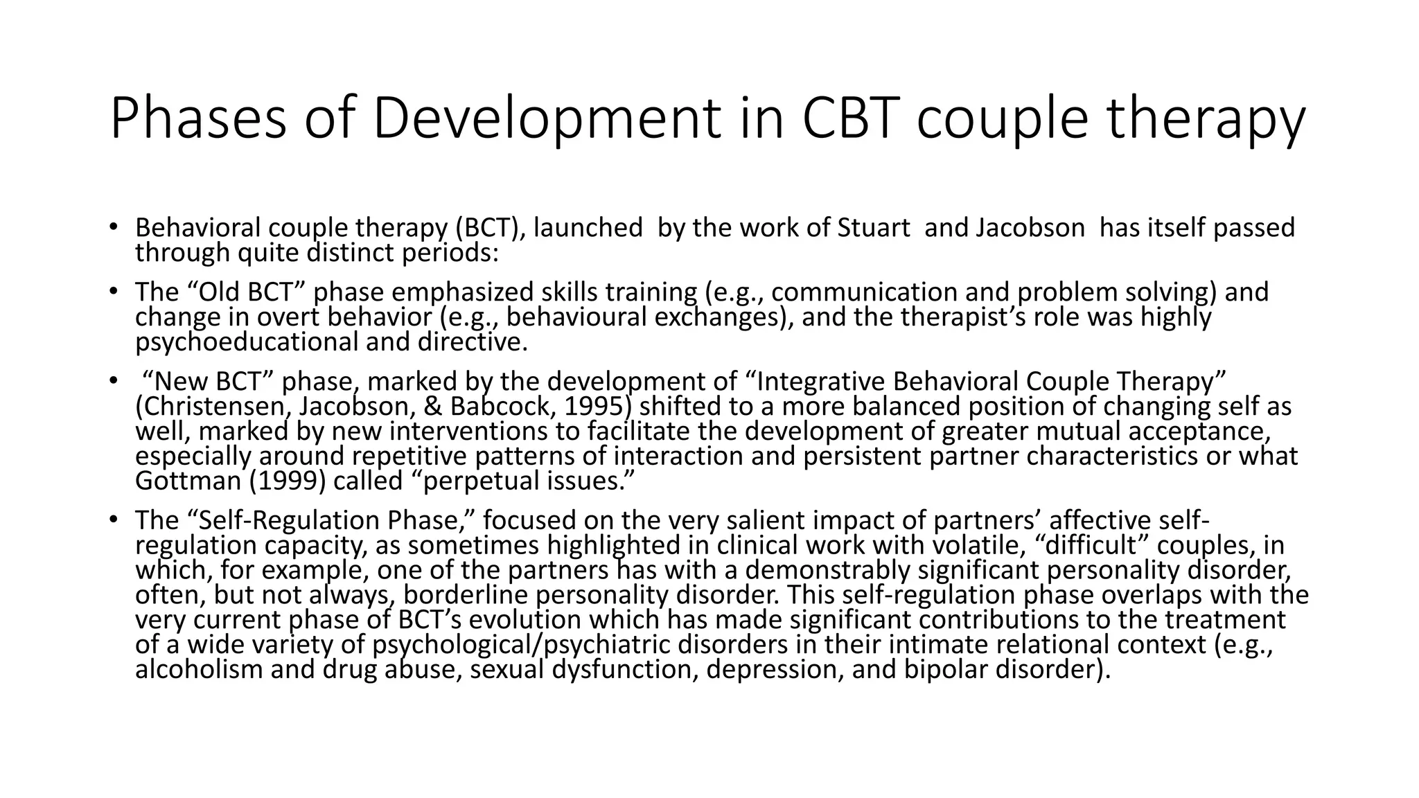 Phases of Development in CBT couple therapy
• Behavioral couple therapy (BCT), launched by the work of Stuart and Jacobson has itself passed
through quite distinct periods:
• The “Old BCT” phase emphasized skills training (e.g., communication and problem solving) and
change in overt behavior (e.g., behavioural exchanges), and the therapist’s role was highly
psychoeducational and directive.
• “New BCT” phase, marked by the development of “Integrative Behavioral Couple Therapy”
(Christensen, Jacobson, & Babcock, 1995) shifted to a more balanced position of changing self as
well, marked by new interventions to facilitate the development of greater mutual acceptance,
especially around repetitive patterns of interaction and persistent partner characteristics or what
Gottman (1999) called “perpetual issues.”
• The “Self-Regulation Phase,” focused on the very salient impact of partners’ affective self-
regulation capacity, as sometimes highlighted in clinical work with volatile, “difficult” couples, in
which, for example, one of the partners has with a demonstrably significant personality disorder,
often, but not always, borderline personality disorder. This self-regulation phase overlaps with the
very current phase of BCT’s evolution which has made significant contributions to the treatment
of a wide variety of psychological/psychiatric disorders in their intimate relational context (e.g.,
alcoholism and drug abuse, sexual dysfunction, depression, and bipolar disorder).
 