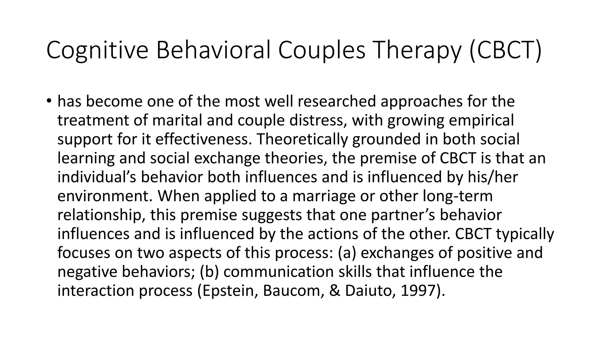 Cognitive Behavioral Couples Therapy (CBCT)
• has become one of the most well researched approaches for the
treatment of marital and couple distress, with growing empirical
support for it effectiveness. Theoretically grounded in both social
learning and social exchange theories, the premise of CBCT is that an
individual’s behavior both influences and is influenced by his/her
environment. When applied to a marriage or other long-term
relationship, this premise suggests that one partner’s behavior
influences and is influenced by the actions of the other. CBCT typically
focuses on two aspects of this process: (a) exchanges of positive and
negative behaviors; (b) communication skills that influence the
interaction process (Epstein, Baucom, & Daiuto, 1997).
 
