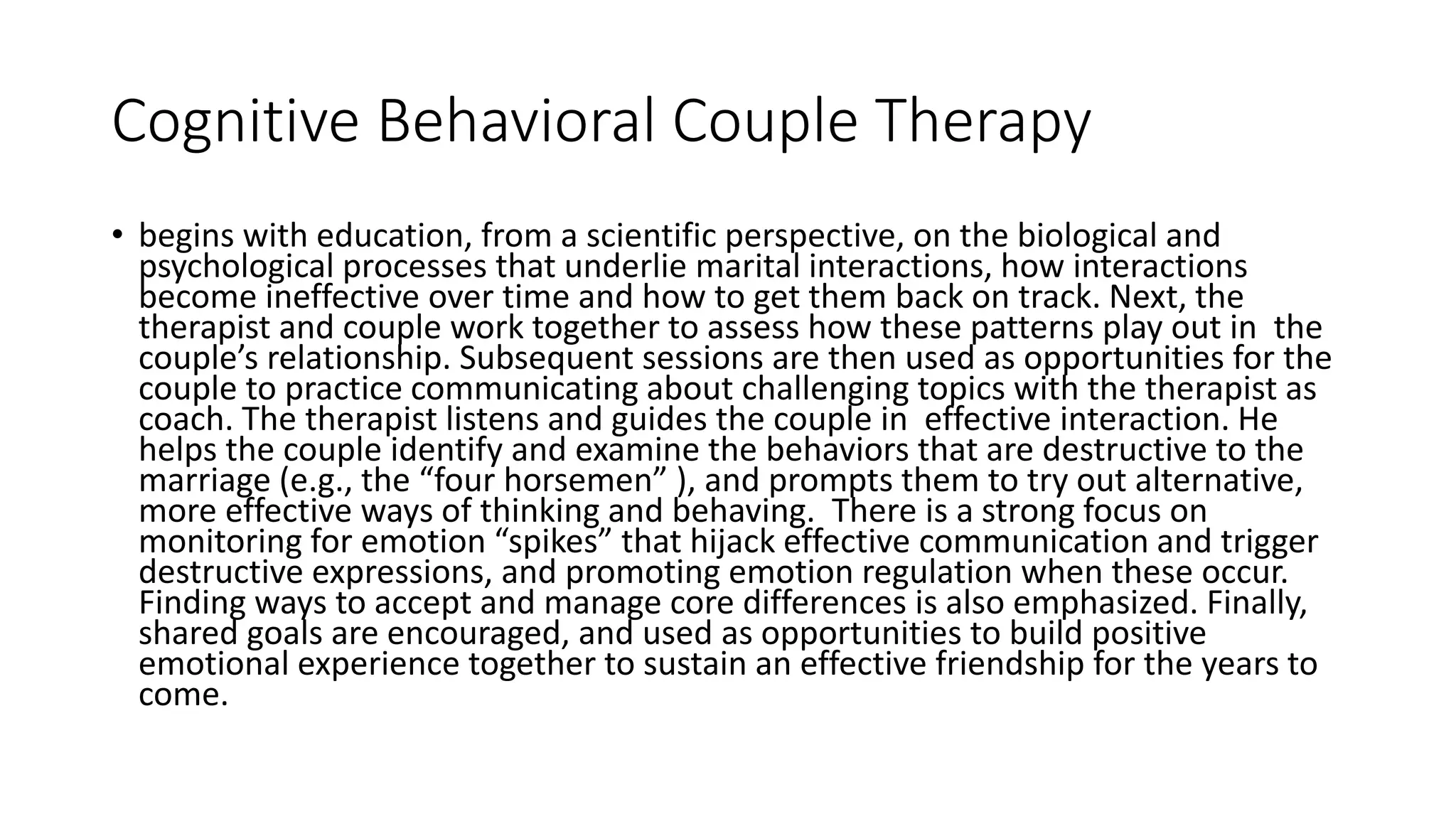 Cognitive Behavioral Couple Therapy
• begins with education, from a scientific perspective, on the biological and
psychological processes that underlie marital interactions, how interactions
become ineffective over time and how to get them back on track. Next, the
therapist and couple work together to assess how these patterns play out in the
couple’s relationship. Subsequent sessions are then used as opportunities for the
couple to practice communicating about challenging topics with the therapist as
coach. The therapist listens and guides the couple in effective interaction. He
helps the couple identify and examine the behaviors that are destructive to the
marriage (e.g., the “four horsemen” ), and prompts them to try out alternative,
more effective ways of thinking and behaving. There is a strong focus on
monitoring for emotion “spikes” that hijack effective communication and trigger
destructive expressions, and promoting emotion regulation when these occur.
Finding ways to accept and manage core differences is also emphasized. Finally,
shared goals are encouraged, and used as opportunities to build positive
emotional experience together to sustain an effective friendship for the years to
come.
 